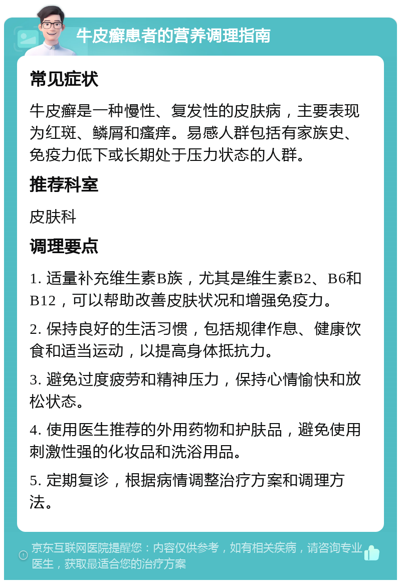 牛皮癣患者的营养调理指南 常见症状 牛皮癣是一种慢性、复发性的皮肤病，主要表现为红斑、鳞屑和瘙痒。易感人群包括有家族史、免疫力低下或长期处于压力状态的人群。 推荐科室 皮肤科 调理要点 1. 适量补充维生素B族，尤其是维生素B2、B6和B12，可以帮助改善皮肤状况和增强免疫力。 2. 保持良好的生活习惯，包括规律作息、健康饮食和适当运动，以提高身体抵抗力。 3. 避免过度疲劳和精神压力，保持心情愉快和放松状态。 4. 使用医生推荐的外用药物和护肤品，避免使用刺激性强的化妆品和洗浴用品。 5. 定期复诊，根据病情调整治疗方案和调理方法。