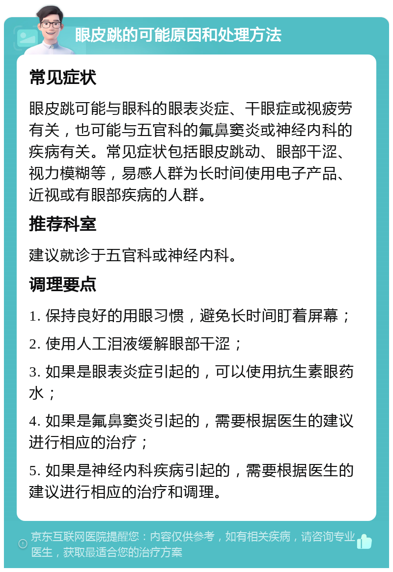 眼皮跳的可能原因和处理方法 常见症状 眼皮跳可能与眼科的眼表炎症、干眼症或视疲劳有关，也可能与五官科的氟鼻窦炎或神经内科的疾病有关。常见症状包括眼皮跳动、眼部干涩、视力模糊等，易感人群为长时间使用电子产品、近视或有眼部疾病的人群。 推荐科室 建议就诊于五官科或神经内科。 调理要点 1. 保持良好的用眼习惯，避免长时间盯着屏幕； 2. 使用人工泪液缓解眼部干涩； 3. 如果是眼表炎症引起的，可以使用抗生素眼药水； 4. 如果是氟鼻窦炎引起的，需要根据医生的建议进行相应的治疗； 5. 如果是神经内科疾病引起的，需要根据医生的建议进行相应的治疗和调理。