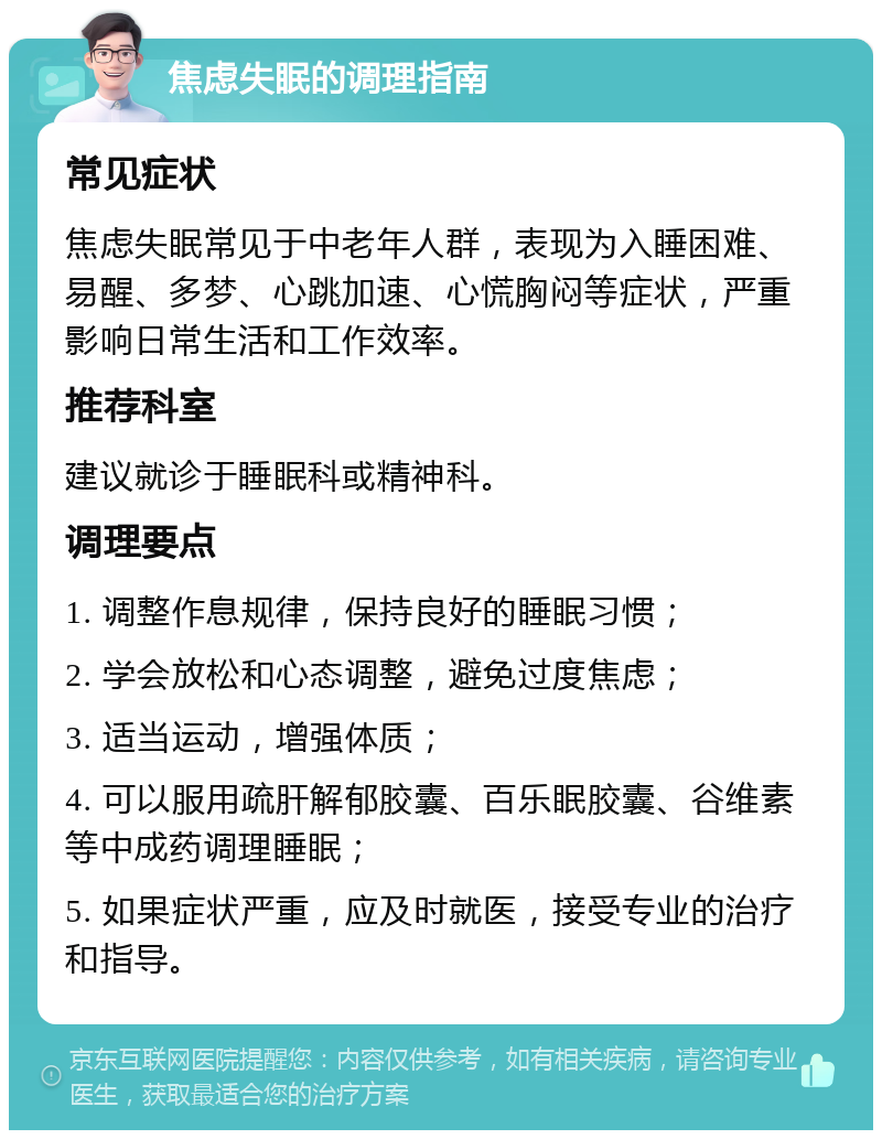 焦虑失眠的调理指南 常见症状 焦虑失眠常见于中老年人群，表现为入睡困难、易醒、多梦、心跳加速、心慌胸闷等症状，严重影响日常生活和工作效率。 推荐科室 建议就诊于睡眠科或精神科。 调理要点 1. 调整作息规律，保持良好的睡眠习惯； 2. 学会放松和心态调整，避免过度焦虑； 3. 适当运动，增强体质； 4. 可以服用疏肝解郁胶囊、百乐眠胶囊、谷维素等中成药调理睡眠； 5. 如果症状严重，应及时就医，接受专业的治疗和指导。