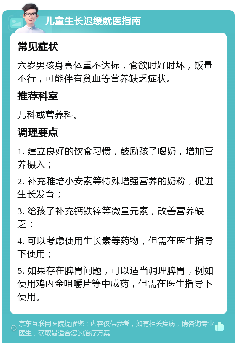 儿童生长迟缓就医指南 常见症状 六岁男孩身高体重不达标，食欲时好时坏，饭量不行，可能伴有贫血等营养缺乏症状。 推荐科室 儿科或营养科。 调理要点 1. 建立良好的饮食习惯，鼓励孩子喝奶，增加营养摄入； 2. 补充雅培小安素等特殊增强营养的奶粉，促进生长发育； 3. 给孩子补充钙铁锌等微量元素，改善营养缺乏； 4. 可以考虑使用生长素等药物，但需在医生指导下使用； 5. 如果存在脾胃问题，可以适当调理脾胃，例如使用鸡内金咀嚼片等中成药，但需在医生指导下使用。