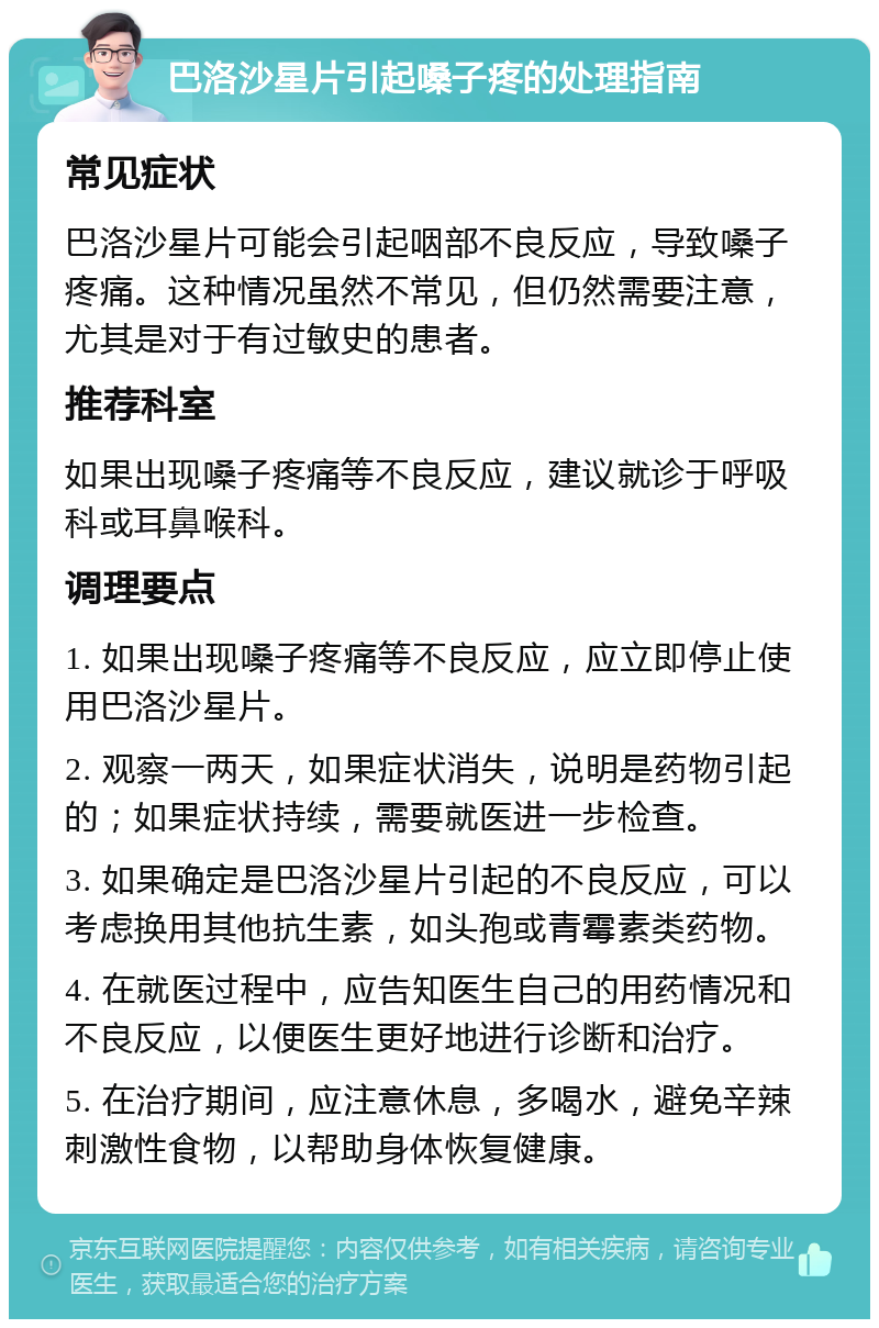 巴洛沙星片引起嗓子疼的处理指南 常见症状 巴洛沙星片可能会引起咽部不良反应，导致嗓子疼痛。这种情况虽然不常见，但仍然需要注意，尤其是对于有过敏史的患者。 推荐科室 如果出现嗓子疼痛等不良反应，建议就诊于呼吸科或耳鼻喉科。 调理要点 1. 如果出现嗓子疼痛等不良反应，应立即停止使用巴洛沙星片。 2. 观察一两天，如果症状消失，说明是药物引起的；如果症状持续，需要就医进一步检查。 3. 如果确定是巴洛沙星片引起的不良反应，可以考虑换用其他抗生素，如头孢或青霉素类药物。 4. 在就医过程中，应告知医生自己的用药情况和不良反应，以便医生更好地进行诊断和治疗。 5. 在治疗期间，应注意休息，多喝水，避免辛辣刺激性食物，以帮助身体恢复健康。