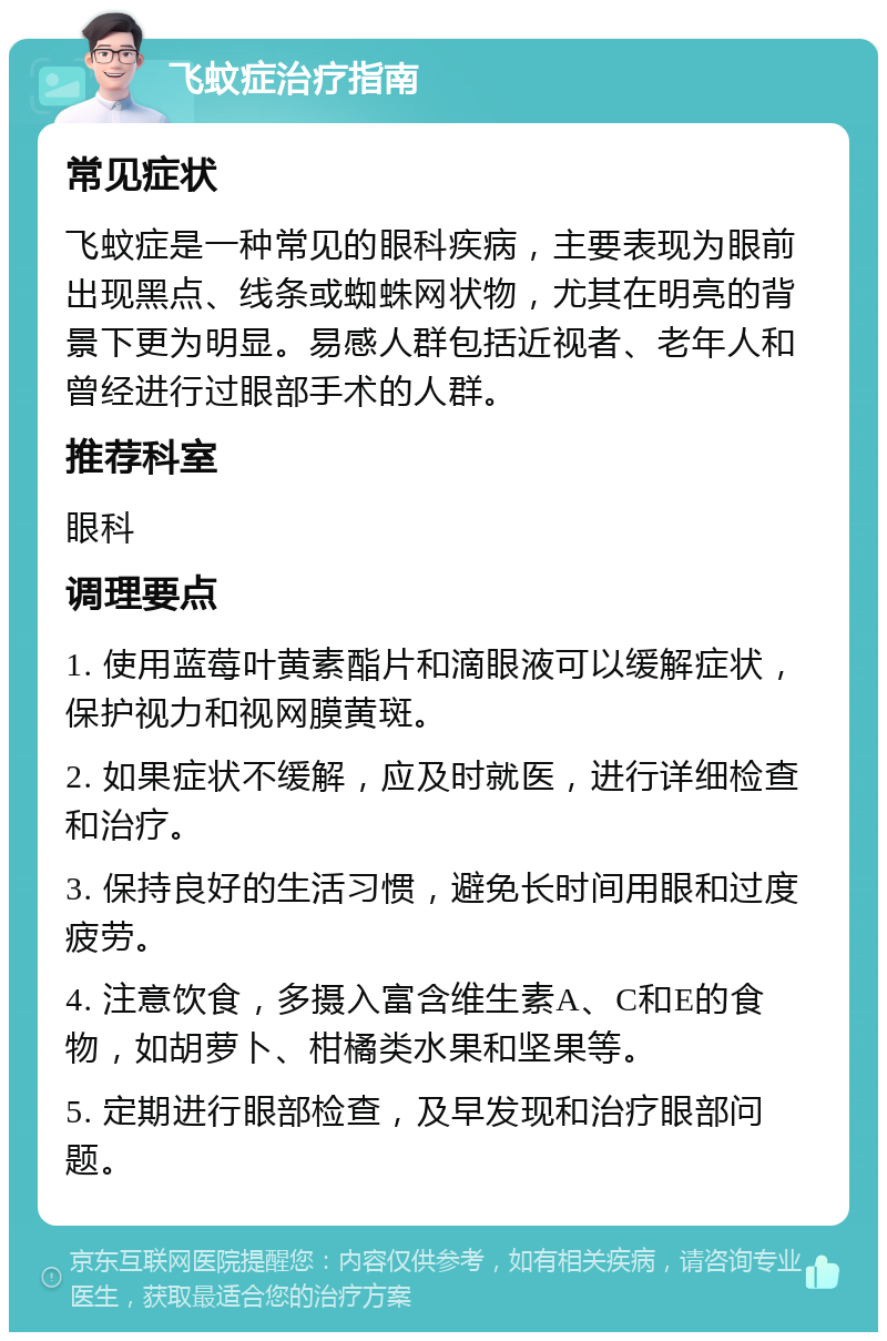 飞蚊症治疗指南 常见症状 飞蚊症是一种常见的眼科疾病，主要表现为眼前出现黑点、线条或蜘蛛网状物，尤其在明亮的背景下更为明显。易感人群包括近视者、老年人和曾经进行过眼部手术的人群。 推荐科室 眼科 调理要点 1. 使用蓝莓叶黄素酯片和滴眼液可以缓解症状，保护视力和视网膜黄斑。 2. 如果症状不缓解，应及时就医，进行详细检查和治疗。 3. 保持良好的生活习惯，避免长时间用眼和过度疲劳。 4. 注意饮食，多摄入富含维生素A、C和E的食物，如胡萝卜、柑橘类水果和坚果等。 5. 定期进行眼部检查，及早发现和治疗眼部问题。