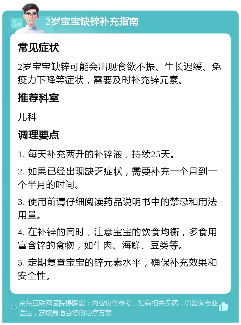 2岁宝宝缺锌补充指南 常见症状 2岁宝宝缺锌可能会出现食欲不振、生长迟缓、免疫力下降等症状，需要及时补充锌元素。 推荐科室 儿科 调理要点 1. 每天补充两升的补锌液，持续25天。 2. 如果已经出现缺乏症状，需要补充一个月到一个半月的时间。 3. 使用前请仔细阅读药品说明书中的禁忌和用法用量。 4. 在补锌的同时，注意宝宝的饮食均衡，多食用富含锌的食物，如牛肉、海鲜、豆类等。 5. 定期复查宝宝的锌元素水平，确保补充效果和安全性。