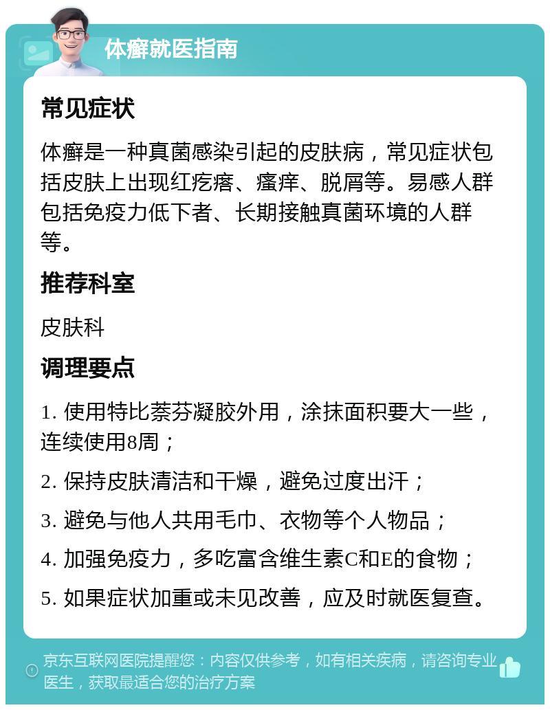 体癣就医指南 常见症状 体癣是一种真菌感染引起的皮肤病，常见症状包括皮肤上出现红疙瘩、瘙痒、脱屑等。易感人群包括免疫力低下者、长期接触真菌环境的人群等。 推荐科室 皮肤科 调理要点 1. 使用特比萘芬凝胶外用，涂抹面积要大一些，连续使用8周； 2. 保持皮肤清洁和干燥，避免过度出汗； 3. 避免与他人共用毛巾、衣物等个人物品； 4. 加强免疫力，多吃富含维生素C和E的食物； 5. 如果症状加重或未见改善，应及时就医复查。