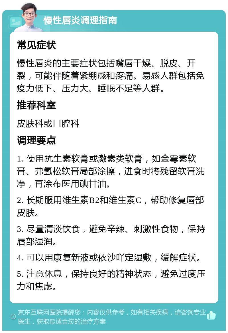 慢性唇炎调理指南 常见症状 慢性唇炎的主要症状包括嘴唇干燥、脱皮、开裂，可能伴随着紧绷感和疼痛。易感人群包括免疫力低下、压力大、睡眠不足等人群。 推荐科室 皮肤科或口腔科 调理要点 1. 使用抗生素软膏或激素类软膏，如金霉素软膏、弗氢松软膏局部涂擦，进食时将残留软膏洗净，再涂布医用碘甘油。 2. 长期服用维生素B2和维生素C，帮助修复唇部皮肤。 3. 尽量清淡饮食，避免辛辣、刺激性食物，保持唇部湿润。 4. 可以用康复新液或依沙吖定湿敷，缓解症状。 5. 注意休息，保持良好的精神状态，避免过度压力和焦虑。