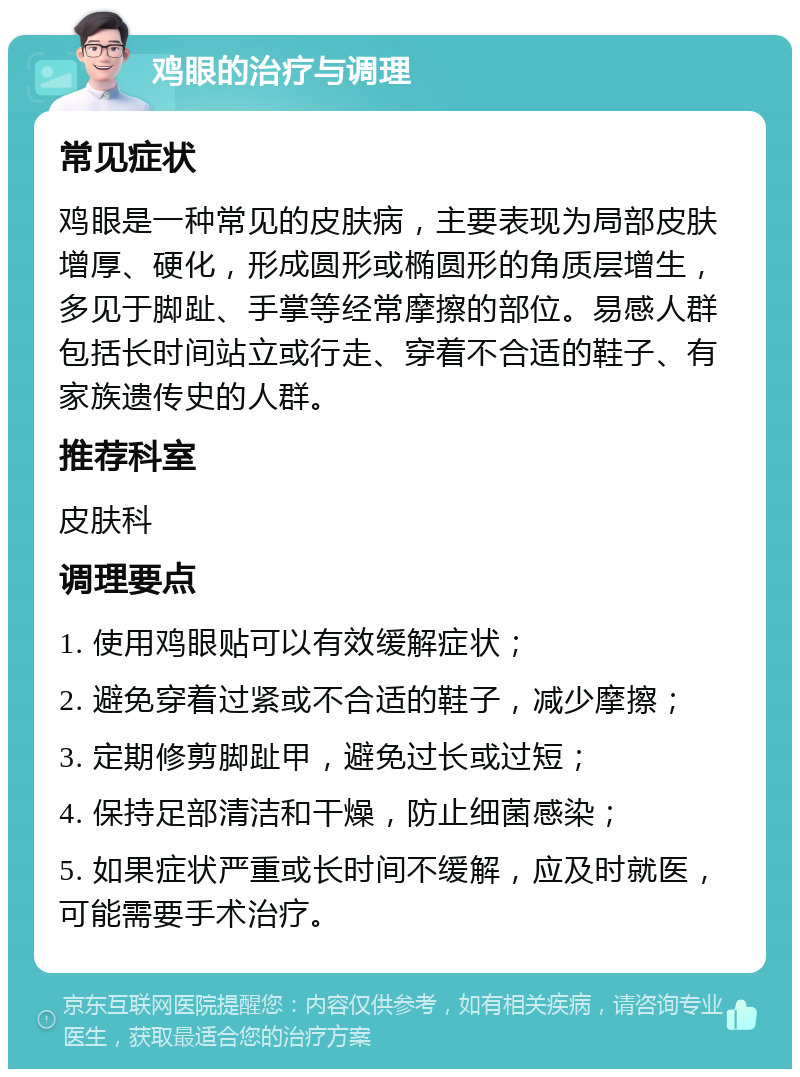 鸡眼的治疗与调理 常见症状 鸡眼是一种常见的皮肤病，主要表现为局部皮肤增厚、硬化，形成圆形或椭圆形的角质层增生，多见于脚趾、手掌等经常摩擦的部位。易感人群包括长时间站立或行走、穿着不合适的鞋子、有家族遗传史的人群。 推荐科室 皮肤科 调理要点 1. 使用鸡眼贴可以有效缓解症状； 2. 避免穿着过紧或不合适的鞋子，减少摩擦； 3. 定期修剪脚趾甲，避免过长或过短； 4. 保持足部清洁和干燥，防止细菌感染； 5. 如果症状严重或长时间不缓解，应及时就医，可能需要手术治疗。