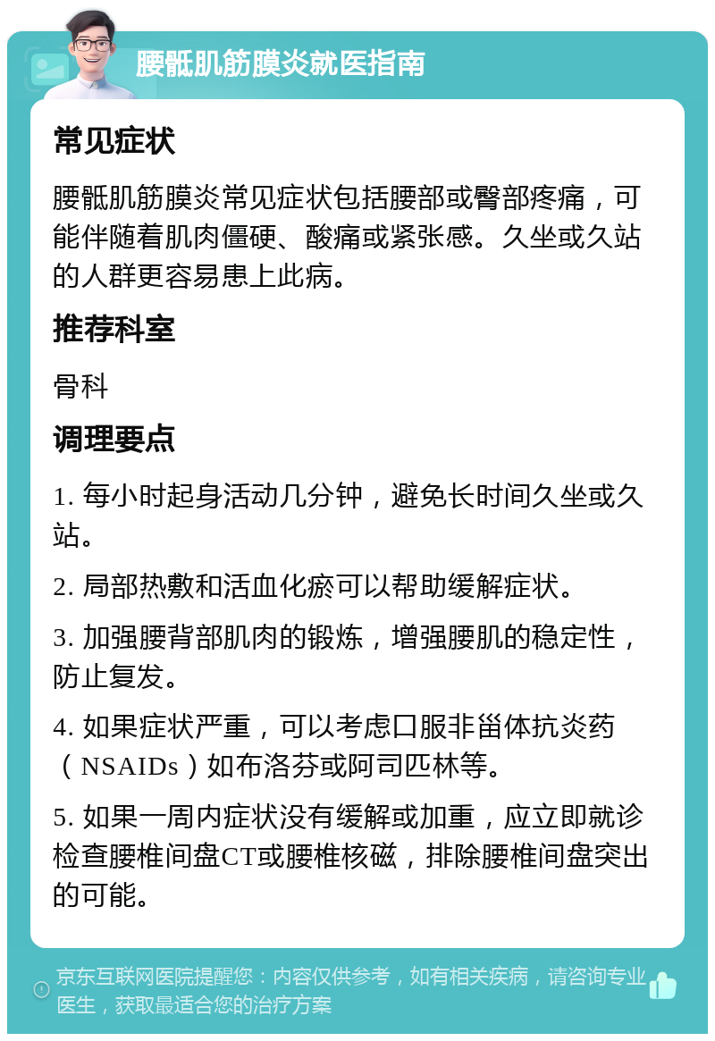 腰骶肌筋膜炎就医指南 常见症状 腰骶肌筋膜炎常见症状包括腰部或臀部疼痛，可能伴随着肌肉僵硬、酸痛或紧张感。久坐或久站的人群更容易患上此病。 推荐科室 骨科 调理要点 1. 每小时起身活动几分钟，避免长时间久坐或久站。 2. 局部热敷和活血化瘀可以帮助缓解症状。 3. 加强腰背部肌肉的锻炼，增强腰肌的稳定性，防止复发。 4. 如果症状严重，可以考虑口服非甾体抗炎药（NSAIDs）如布洛芬或阿司匹林等。 5. 如果一周内症状没有缓解或加重，应立即就诊检查腰椎间盘CT或腰椎核磁，排除腰椎间盘突出的可能。