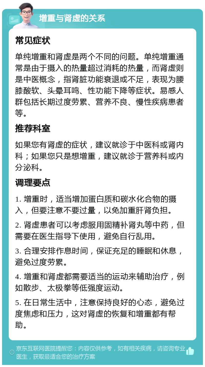 增重与肾虚的关系 常见症状 单纯增重和肾虚是两个不同的问题。单纯增重通常是由于摄入的热量超过消耗的热量，而肾虚则是中医概念，指肾脏功能衰退或不足，表现为腰膝酸软、头晕耳鸣、性功能下降等症状。易感人群包括长期过度劳累、营养不良、慢性疾病患者等。 推荐科室 如果您有肾虚的症状，建议就诊于中医科或肾内科；如果您只是想增重，建议就诊于营养科或内分泌科。 调理要点 1. 增重时，适当增加蛋白质和碳水化合物的摄入，但要注意不要过量，以免加重肝肾负担。 2. 肾虚患者可以考虑服用固精补肾丸等中药，但需要在医生指导下使用，避免自行乱用。 3. 合理安排作息时间，保证充足的睡眠和休息，避免过度劳累。 4. 增重和肾虚都需要适当的运动来辅助治疗，例如散步、太极拳等低强度运动。 5. 在日常生活中，注意保持良好的心态，避免过度焦虑和压力，这对肾虚的恢复和增重都有帮助。