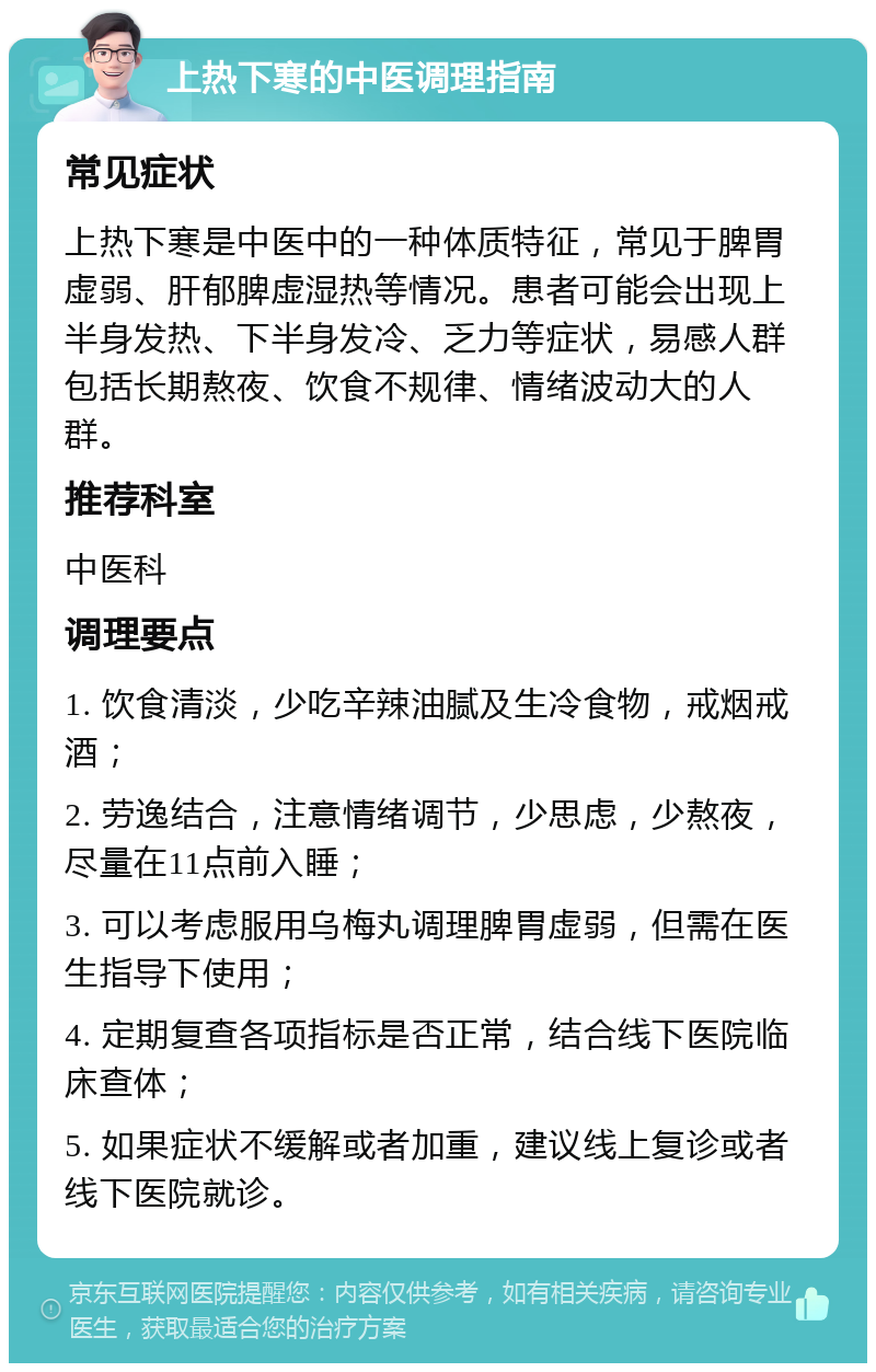 上热下寒的中医调理指南 常见症状 上热下寒是中医中的一种体质特征，常见于脾胃虚弱、肝郁脾虚湿热等情况。患者可能会出现上半身发热、下半身发冷、乏力等症状，易感人群包括长期熬夜、饮食不规律、情绪波动大的人群。 推荐科室 中医科 调理要点 1. 饮食清淡，少吃辛辣油腻及生冷食物，戒烟戒酒； 2. 劳逸结合，注意情绪调节，少思虑，少熬夜，尽量在11点前入睡； 3. 可以考虑服用乌梅丸调理脾胃虚弱，但需在医生指导下使用； 4. 定期复查各项指标是否正常，结合线下医院临床查体； 5. 如果症状不缓解或者加重，建议线上复诊或者线下医院就诊。