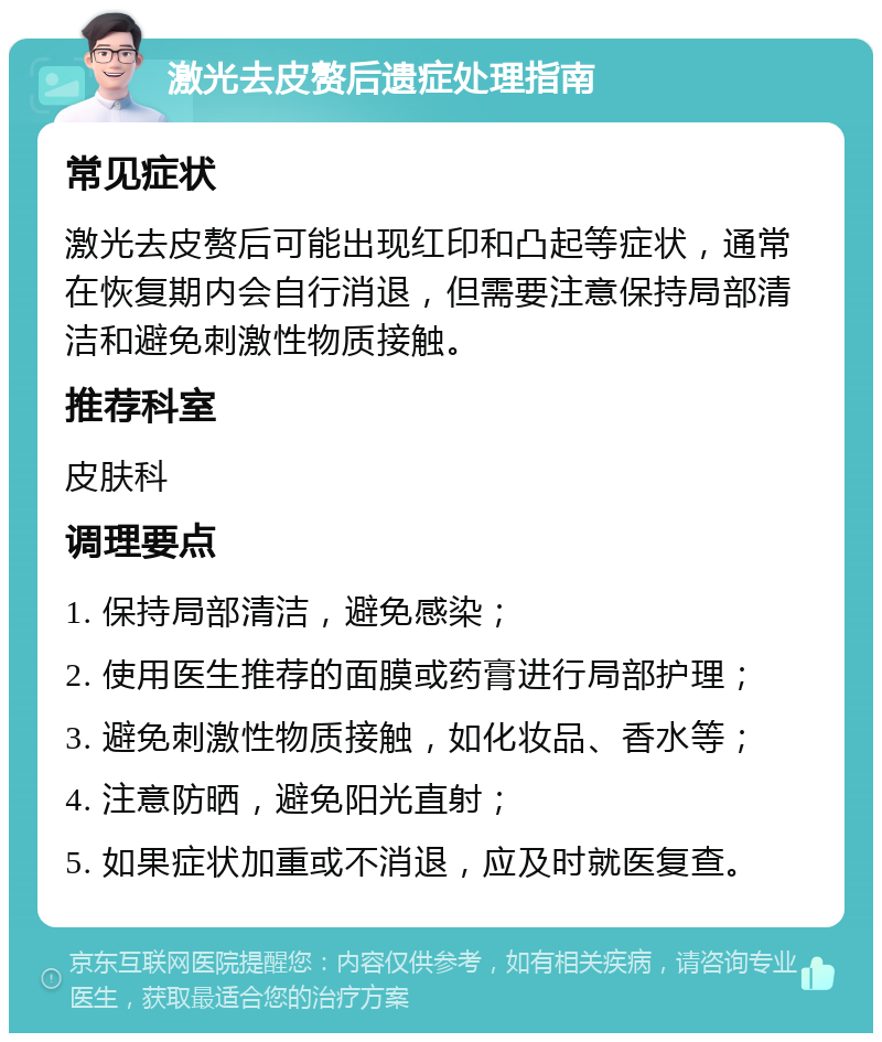 激光去皮赘后遗症处理指南 常见症状 激光去皮赘后可能出现红印和凸起等症状，通常在恢复期内会自行消退，但需要注意保持局部清洁和避免刺激性物质接触。 推荐科室 皮肤科 调理要点 1. 保持局部清洁，避免感染； 2. 使用医生推荐的面膜或药膏进行局部护理； 3. 避免刺激性物质接触，如化妆品、香水等； 4. 注意防晒，避免阳光直射； 5. 如果症状加重或不消退，应及时就医复查。