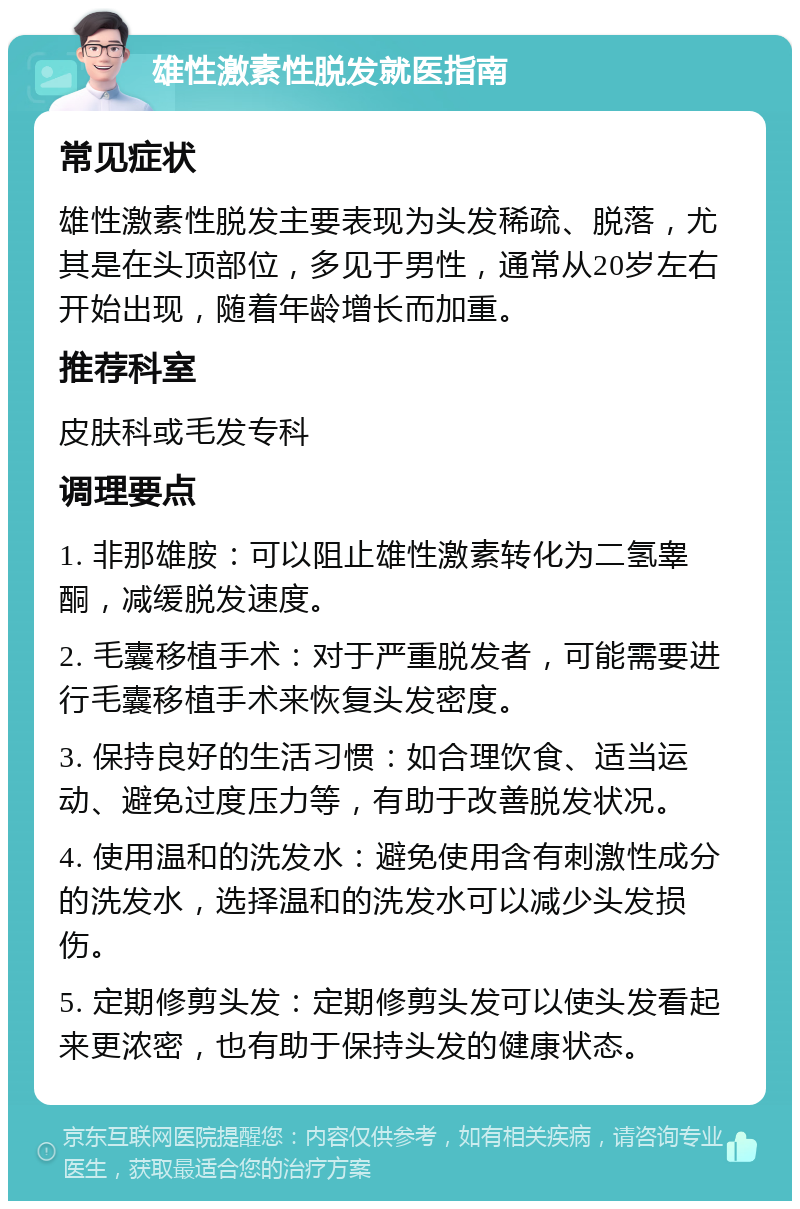 雄性激素性脱发就医指南 常见症状 雄性激素性脱发主要表现为头发稀疏、脱落，尤其是在头顶部位，多见于男性，通常从20岁左右开始出现，随着年龄增长而加重。 推荐科室 皮肤科或毛发专科 调理要点 1. 非那雄胺：可以阻止雄性激素转化为二氢睾酮，减缓脱发速度。 2. 毛囊移植手术：对于严重脱发者，可能需要进行毛囊移植手术来恢复头发密度。 3. 保持良好的生活习惯：如合理饮食、适当运动、避免过度压力等，有助于改善脱发状况。 4. 使用温和的洗发水：避免使用含有刺激性成分的洗发水，选择温和的洗发水可以减少头发损伤。 5. 定期修剪头发：定期修剪头发可以使头发看起来更浓密，也有助于保持头发的健康状态。