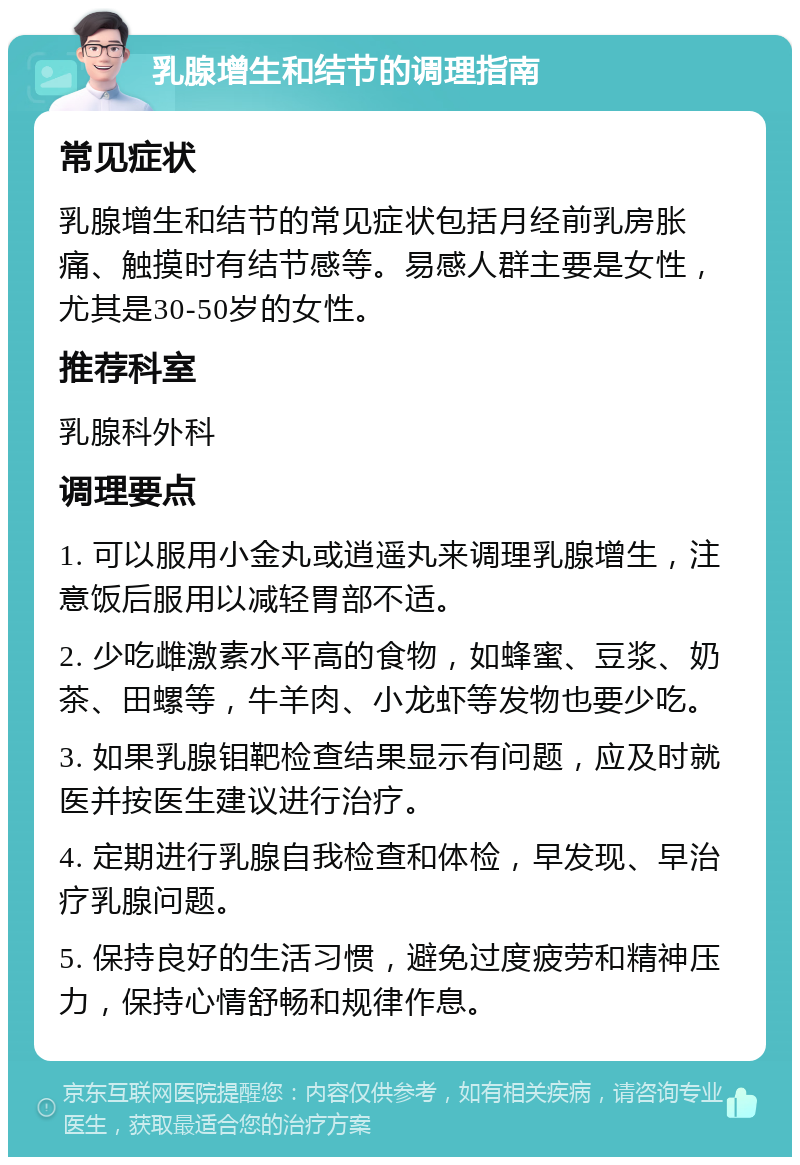 乳腺增生和结节的调理指南 常见症状 乳腺增生和结节的常见症状包括月经前乳房胀痛、触摸时有结节感等。易感人群主要是女性，尤其是30-50岁的女性。 推荐科室 乳腺科外科 调理要点 1. 可以服用小金丸或逍遥丸来调理乳腺增生，注意饭后服用以减轻胃部不适。 2. 少吃雌激素水平高的食物，如蜂蜜、豆浆、奶茶、田螺等，牛羊肉、小龙虾等发物也要少吃。 3. 如果乳腺钼靶检查结果显示有问题，应及时就医并按医生建议进行治疗。 4. 定期进行乳腺自我检查和体检，早发现、早治疗乳腺问题。 5. 保持良好的生活习惯，避免过度疲劳和精神压力，保持心情舒畅和规律作息。