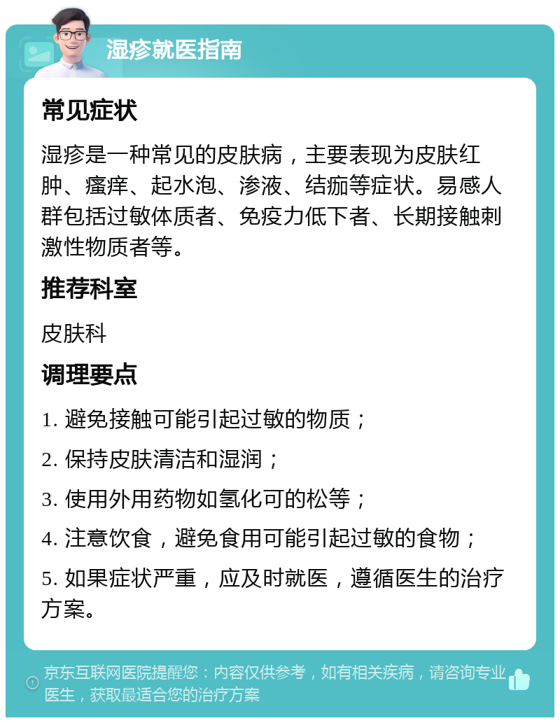 湿疹就医指南 常见症状 湿疹是一种常见的皮肤病，主要表现为皮肤红肿、瘙痒、起水泡、渗液、结痂等症状。易感人群包括过敏体质者、免疫力低下者、长期接触刺激性物质者等。 推荐科室 皮肤科 调理要点 1. 避免接触可能引起过敏的物质； 2. 保持皮肤清洁和湿润； 3. 使用外用药物如氢化可的松等； 4. 注意饮食，避免食用可能引起过敏的食物； 5. 如果症状严重，应及时就医，遵循医生的治疗方案。