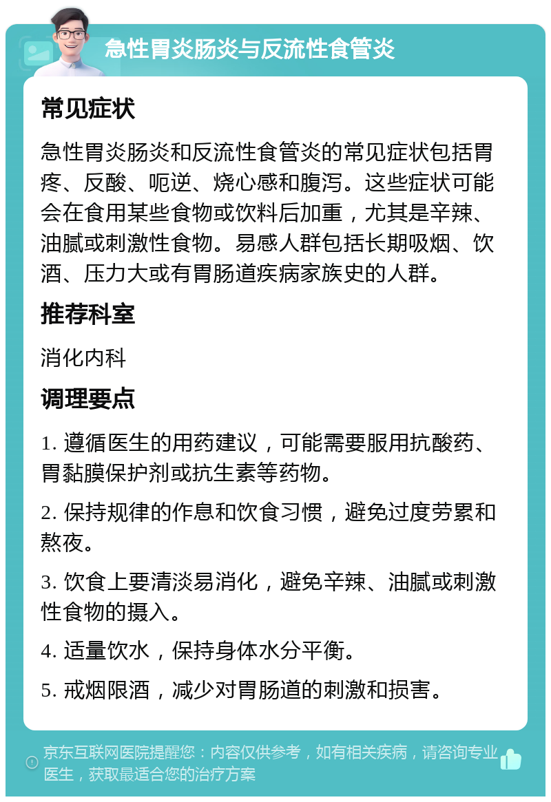 急性胃炎肠炎与反流性食管炎 常见症状 急性胃炎肠炎和反流性食管炎的常见症状包括胃疼、反酸、呃逆、烧心感和腹泻。这些症状可能会在食用某些食物或饮料后加重，尤其是辛辣、油腻或刺激性食物。易感人群包括长期吸烟、饮酒、压力大或有胃肠道疾病家族史的人群。 推荐科室 消化内科 调理要点 1. 遵循医生的用药建议，可能需要服用抗酸药、胃黏膜保护剂或抗生素等药物。 2. 保持规律的作息和饮食习惯，避免过度劳累和熬夜。 3. 饮食上要清淡易消化，避免辛辣、油腻或刺激性食物的摄入。 4. 适量饮水，保持身体水分平衡。 5. 戒烟限酒，减少对胃肠道的刺激和损害。