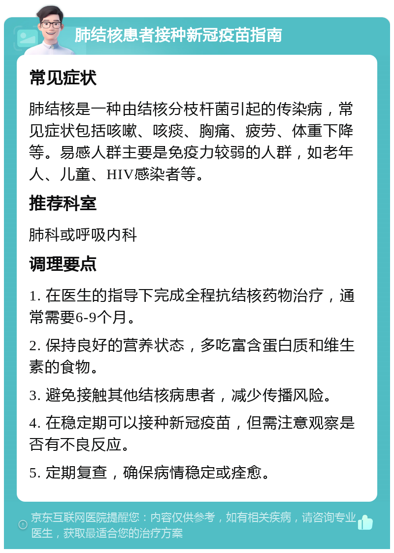 肺结核患者接种新冠疫苗指南 常见症状 肺结核是一种由结核分枝杆菌引起的传染病，常见症状包括咳嗽、咳痰、胸痛、疲劳、体重下降等。易感人群主要是免疫力较弱的人群，如老年人、儿童、HIV感染者等。 推荐科室 肺科或呼吸内科 调理要点 1. 在医生的指导下完成全程抗结核药物治疗，通常需要6-9个月。 2. 保持良好的营养状态，多吃富含蛋白质和维生素的食物。 3. 避免接触其他结核病患者，减少传播风险。 4. 在稳定期可以接种新冠疫苗，但需注意观察是否有不良反应。 5. 定期复查，确保病情稳定或痊愈。