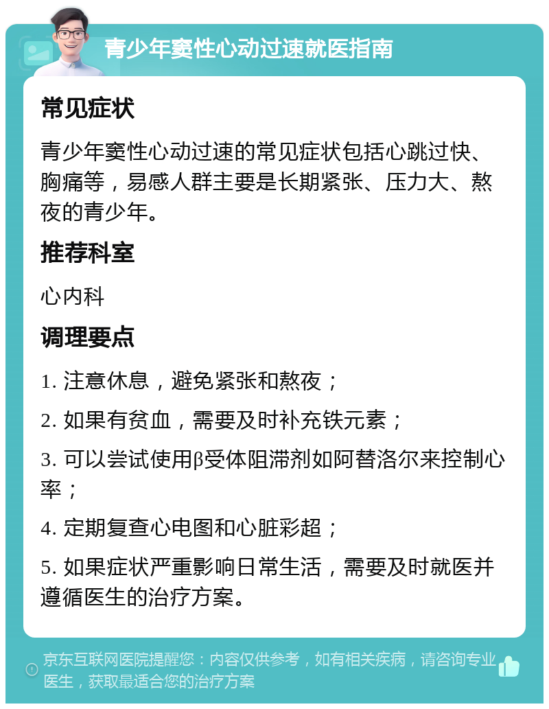 青少年窦性心动过速就医指南 常见症状 青少年窦性心动过速的常见症状包括心跳过快、胸痛等，易感人群主要是长期紧张、压力大、熬夜的青少年。 推荐科室 心内科 调理要点 1. 注意休息，避免紧张和熬夜； 2. 如果有贫血，需要及时补充铁元素； 3. 可以尝试使用β受体阻滞剂如阿替洛尔来控制心率； 4. 定期复查心电图和心脏彩超； 5. 如果症状严重影响日常生活，需要及时就医并遵循医生的治疗方案。