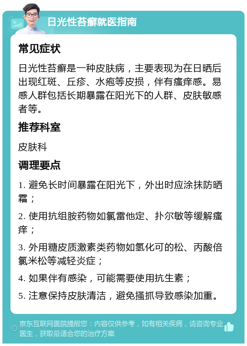 日光性苔癣就医指南 常见症状 日光性苔癣是一种皮肤病，主要表现为在日晒后出现红斑、丘疹、水疱等皮损，伴有瘙痒感。易感人群包括长期暴露在阳光下的人群、皮肤敏感者等。 推荐科室 皮肤科 调理要点 1. 避免长时间暴露在阳光下，外出时应涂抹防晒霜； 2. 使用抗组胺药物如氯雷他定、扑尔敏等缓解瘙痒； 3. 外用糖皮质激素类药物如氢化可的松、丙酸倍氯米松等减轻炎症； 4. 如果伴有感染，可能需要使用抗生素； 5. 注意保持皮肤清洁，避免搔抓导致感染加重。