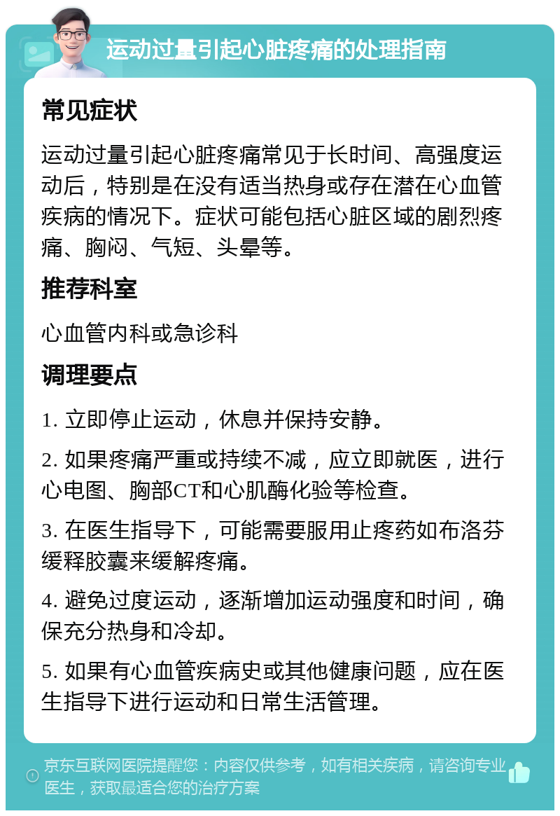 运动过量引起心脏疼痛的处理指南 常见症状 运动过量引起心脏疼痛常见于长时间、高强度运动后，特别是在没有适当热身或存在潜在心血管疾病的情况下。症状可能包括心脏区域的剧烈疼痛、胸闷、气短、头晕等。 推荐科室 心血管内科或急诊科 调理要点 1. 立即停止运动，休息并保持安静。 2. 如果疼痛严重或持续不减，应立即就医，进行心电图、胸部CT和心肌酶化验等检查。 3. 在医生指导下，可能需要服用止疼药如布洛芬缓释胶囊来缓解疼痛。 4. 避免过度运动，逐渐增加运动强度和时间，确保充分热身和冷却。 5. 如果有心血管疾病史或其他健康问题，应在医生指导下进行运动和日常生活管理。