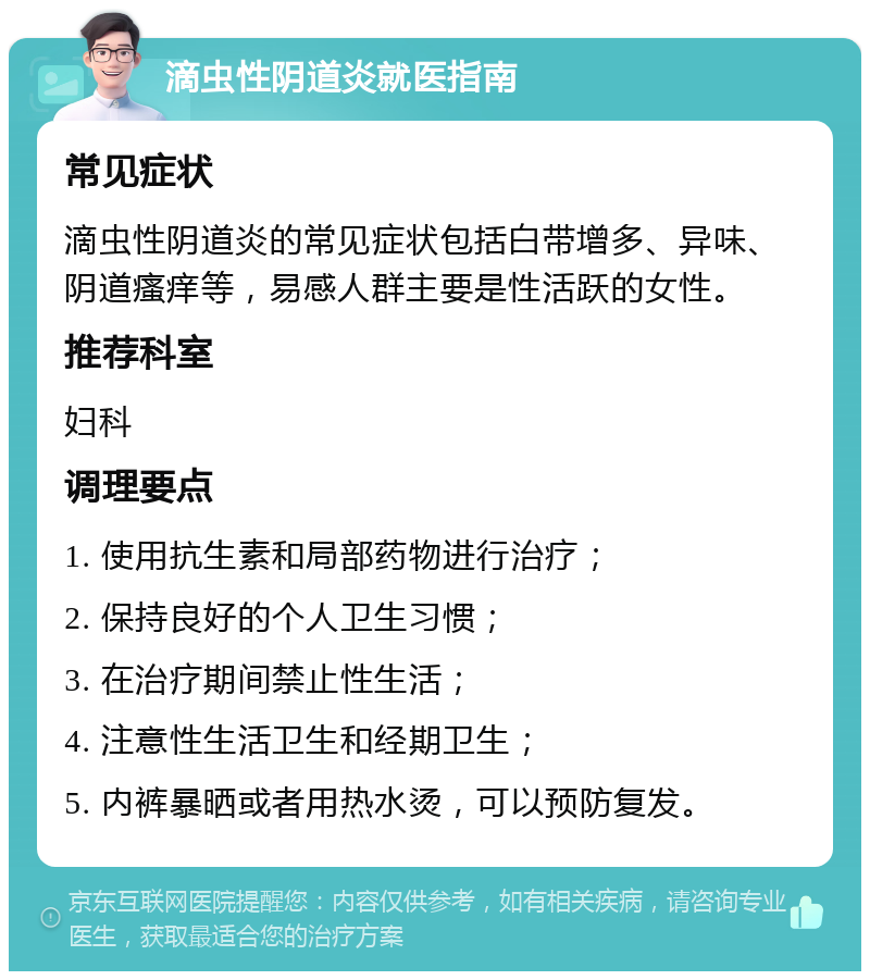 滴虫性阴道炎就医指南 常见症状 滴虫性阴道炎的常见症状包括白带增多、异味、阴道瘙痒等，易感人群主要是性活跃的女性。 推荐科室 妇科 调理要点 1. 使用抗生素和局部药物进行治疗； 2. 保持良好的个人卫生习惯； 3. 在治疗期间禁止性生活； 4. 注意性生活卫生和经期卫生； 5. 内裤暴晒或者用热水烫，可以预防复发。