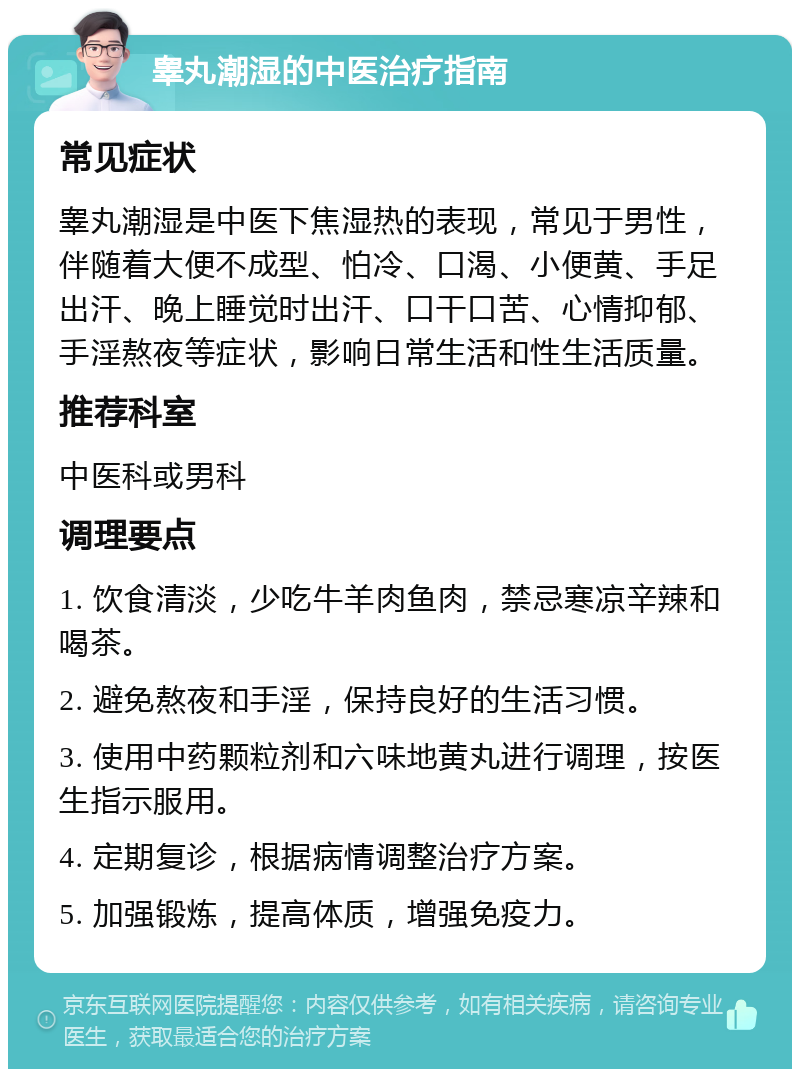 睾丸潮湿的中医治疗指南 常见症状 睾丸潮湿是中医下焦湿热的表现，常见于男性，伴随着大便不成型、怕冷、口渴、小便黄、手足出汗、晚上睡觉时出汗、口干口苦、心情抑郁、手淫熬夜等症状，影响日常生活和性生活质量。 推荐科室 中医科或男科 调理要点 1. 饮食清淡，少吃牛羊肉鱼肉，禁忌寒凉辛辣和喝茶。 2. 避免熬夜和手淫，保持良好的生活习惯。 3. 使用中药颗粒剂和六味地黄丸进行调理，按医生指示服用。 4. 定期复诊，根据病情调整治疗方案。 5. 加强锻炼，提高体质，增强免疫力。