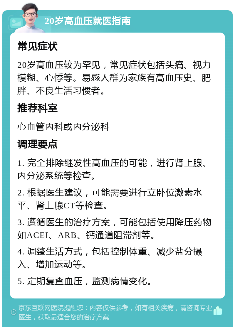 20岁高血压就医指南 常见症状 20岁高血压较为罕见，常见症状包括头痛、视力模糊、心悸等。易感人群为家族有高血压史、肥胖、不良生活习惯者。 推荐科室 心血管内科或内分泌科 调理要点 1. 完全排除继发性高血压的可能，进行肾上腺、内分泌系统等检查。 2. 根据医生建议，可能需要进行立卧位激素水平、肾上腺CT等检查。 3. 遵循医生的治疗方案，可能包括使用降压药物如ACEI、ARB、钙通道阻滞剂等。 4. 调整生活方式，包括控制体重、减少盐分摄入、增加运动等。 5. 定期复查血压，监测病情变化。