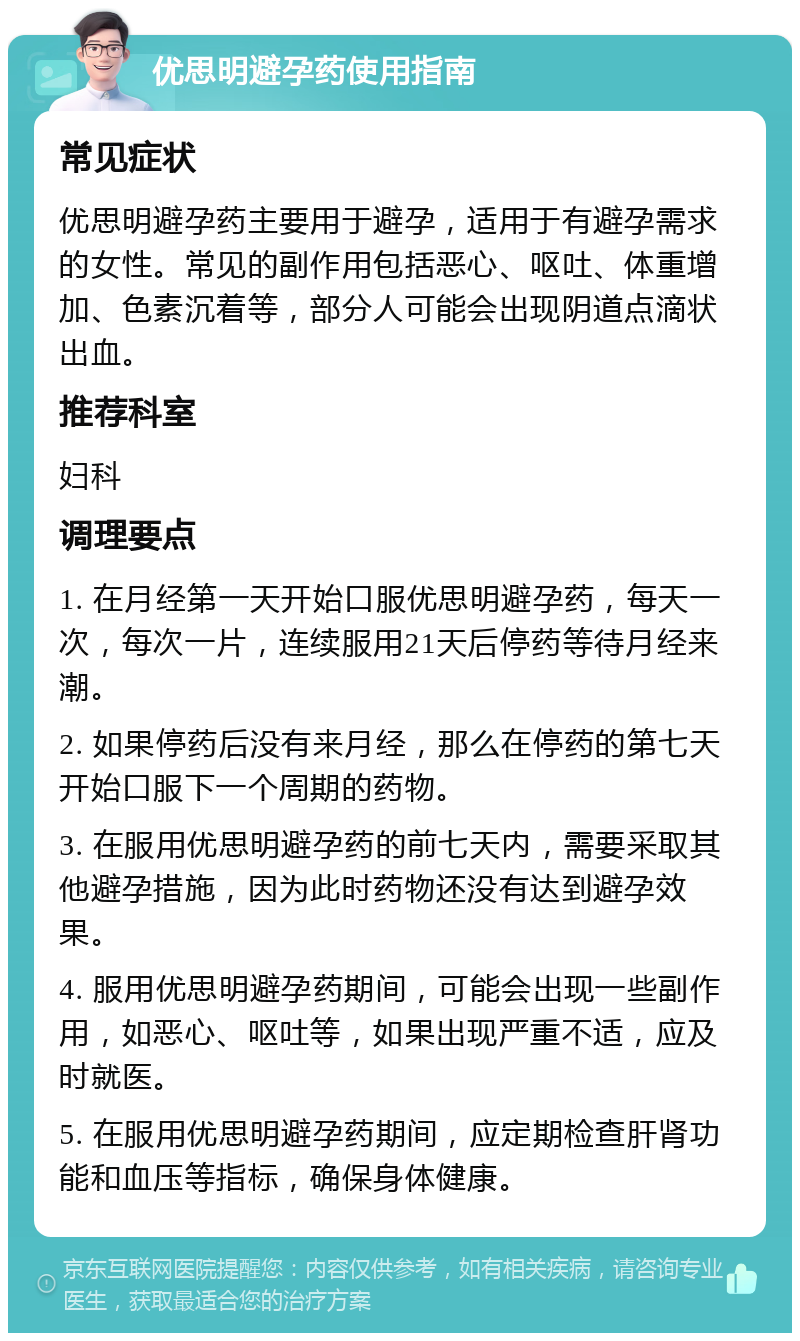 优思明避孕药使用指南 常见症状 优思明避孕药主要用于避孕，适用于有避孕需求的女性。常见的副作用包括恶心、呕吐、体重增加、色素沉着等，部分人可能会出现阴道点滴状出血。 推荐科室 妇科 调理要点 1. 在月经第一天开始口服优思明避孕药，每天一次，每次一片，连续服用21天后停药等待月经来潮。 2. 如果停药后没有来月经，那么在停药的第七天开始口服下一个周期的药物。 3. 在服用优思明避孕药的前七天内，需要采取其他避孕措施，因为此时药物还没有达到避孕效果。 4. 服用优思明避孕药期间，可能会出现一些副作用，如恶心、呕吐等，如果出现严重不适，应及时就医。 5. 在服用优思明避孕药期间，应定期检查肝肾功能和血压等指标，确保身体健康。