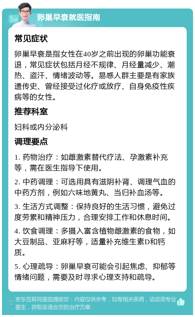 卵巢早衰就医指南 常见症状 卵巢早衰是指女性在40岁之前出现的卵巢功能衰退，常见症状包括月经不规律、月经量减少、潮热、盗汗、情绪波动等。易感人群主要是有家族遗传史、曾经接受过化疗或放疗、自身免疫性疾病等的女性。 推荐科室 妇科或内分泌科 调理要点 1. 药物治疗：如雌激素替代疗法、孕激素补充等，需在医生指导下使用。 2. 中药调理：可选用具有滋阴补肾、调理气血的中药方剂，例如六味地黄丸、当归补血汤等。 3. 生活方式调整：保持良好的生活习惯，避免过度劳累和精神压力，合理安排工作和休息时间。 4. 饮食调理：多摄入富含植物雌激素的食物，如大豆制品、亚麻籽等，适量补充维生素D和钙质。 5. 心理疏导：卵巢早衰可能会引起焦虑、抑郁等情绪问题，需要及时寻求心理支持和疏导。