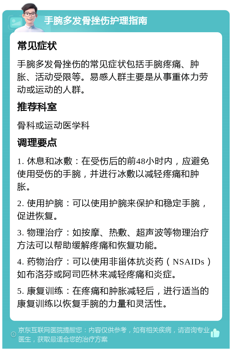 手腕多发骨挫伤护理指南 常见症状 手腕多发骨挫伤的常见症状包括手腕疼痛、肿胀、活动受限等。易感人群主要是从事重体力劳动或运动的人群。 推荐科室 骨科或运动医学科 调理要点 1. 休息和冰敷：在受伤后的前48小时内，应避免使用受伤的手腕，并进行冰敷以减轻疼痛和肿胀。 2. 使用护腕：可以使用护腕来保护和稳定手腕，促进恢复。 3. 物理治疗：如按摩、热敷、超声波等物理治疗方法可以帮助缓解疼痛和恢复功能。 4. 药物治疗：可以使用非甾体抗炎药（NSAIDs）如布洛芬或阿司匹林来减轻疼痛和炎症。 5. 康复训练：在疼痛和肿胀减轻后，进行适当的康复训练以恢复手腕的力量和灵活性。