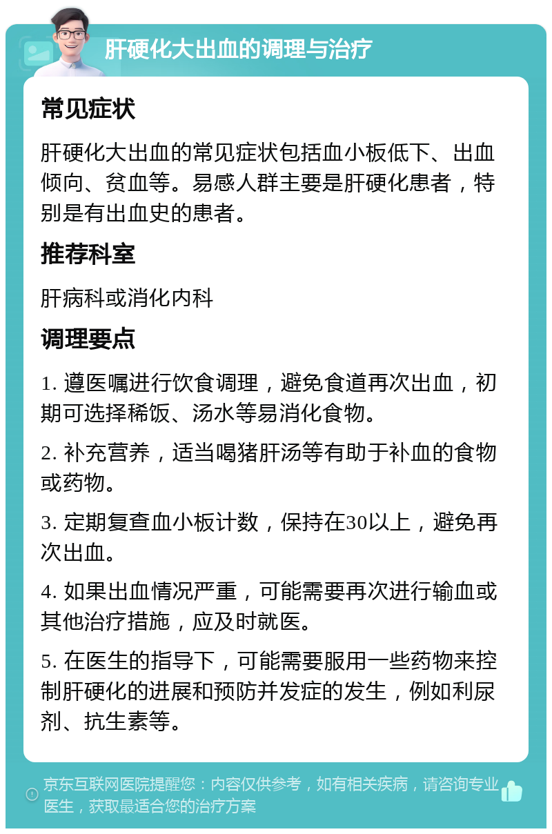 肝硬化大出血的调理与治疗 常见症状 肝硬化大出血的常见症状包括血小板低下、出血倾向、贫血等。易感人群主要是肝硬化患者，特别是有出血史的患者。 推荐科室 肝病科或消化内科 调理要点 1. 遵医嘱进行饮食调理，避免食道再次出血，初期可选择稀饭、汤水等易消化食物。 2. 补充营养，适当喝猪肝汤等有助于补血的食物或药物。 3. 定期复查血小板计数，保持在30以上，避免再次出血。 4. 如果出血情况严重，可能需要再次进行输血或其他治疗措施，应及时就医。 5. 在医生的指导下，可能需要服用一些药物来控制肝硬化的进展和预防并发症的发生，例如利尿剂、抗生素等。