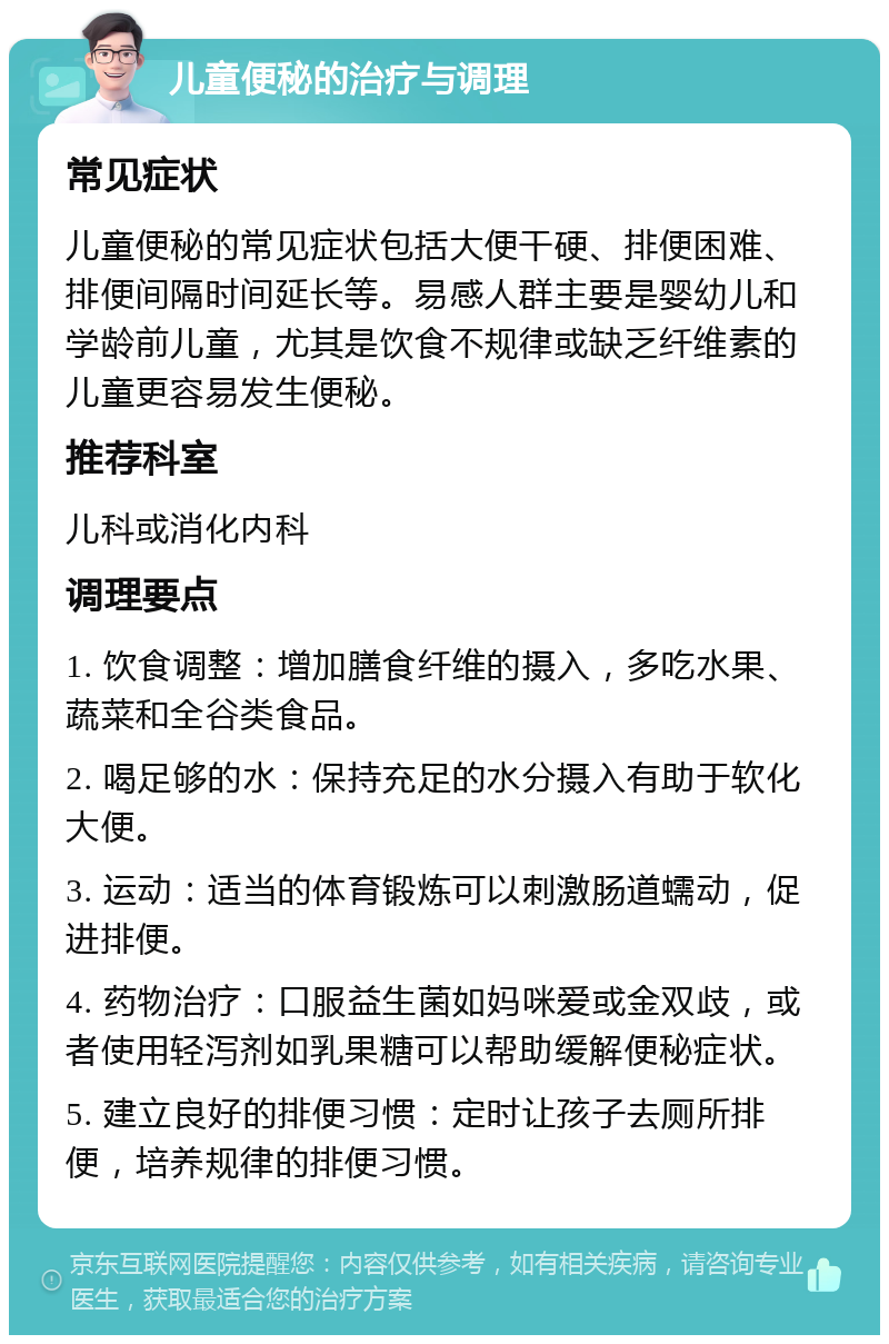 儿童便秘的治疗与调理 常见症状 儿童便秘的常见症状包括大便干硬、排便困难、排便间隔时间延长等。易感人群主要是婴幼儿和学龄前儿童，尤其是饮食不规律或缺乏纤维素的儿童更容易发生便秘。 推荐科室 儿科或消化内科 调理要点 1. 饮食调整：增加膳食纤维的摄入，多吃水果、蔬菜和全谷类食品。 2. 喝足够的水：保持充足的水分摄入有助于软化大便。 3. 运动：适当的体育锻炼可以刺激肠道蠕动，促进排便。 4. 药物治疗：口服益生菌如妈咪爱或金双歧，或者使用轻泻剂如乳果糖可以帮助缓解便秘症状。 5. 建立良好的排便习惯：定时让孩子去厕所排便，培养规律的排便习惯。