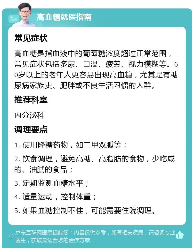 高血糖就医指南 常见症状 高血糖是指血液中的葡萄糖浓度超过正常范围，常见症状包括多尿、口渴、疲劳、视力模糊等。60岁以上的老年人更容易出现高血糖，尤其是有糖尿病家族史、肥胖或不良生活习惯的人群。 推荐科室 内分泌科 调理要点 1. 使用降糖药物，如二甲双胍等； 2. 饮食调理，避免高糖、高脂肪的食物，少吃咸的、油腻的食品； 3. 定期监测血糖水平； 4. 适量运动，控制体重； 5. 如果血糖控制不佳，可能需要住院调理。