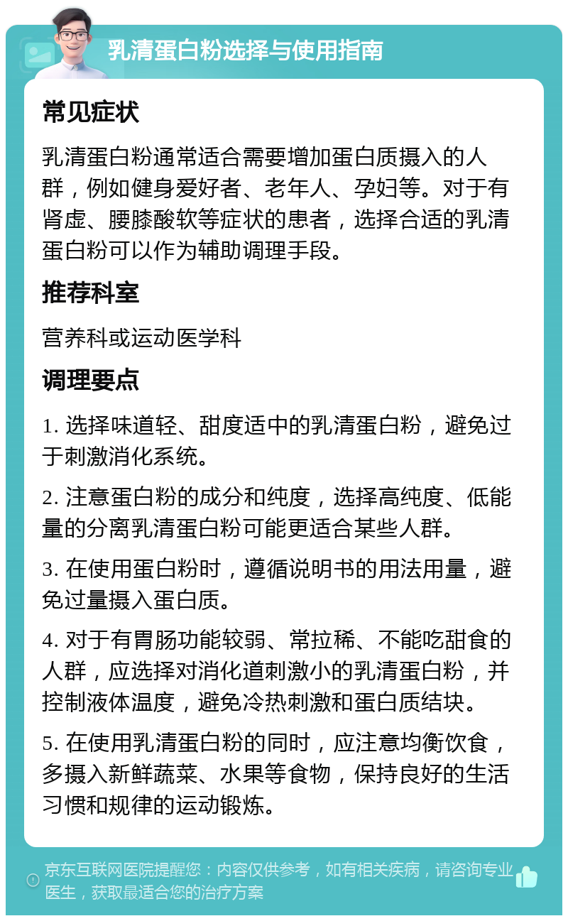 乳清蛋白粉选择与使用指南 常见症状 乳清蛋白粉通常适合需要增加蛋白质摄入的人群，例如健身爱好者、老年人、孕妇等。对于有肾虚、腰膝酸软等症状的患者，选择合适的乳清蛋白粉可以作为辅助调理手段。 推荐科室 营养科或运动医学科 调理要点 1. 选择味道轻、甜度适中的乳清蛋白粉，避免过于刺激消化系统。 2. 注意蛋白粉的成分和纯度，选择高纯度、低能量的分离乳清蛋白粉可能更适合某些人群。 3. 在使用蛋白粉时，遵循说明书的用法用量，避免过量摄入蛋白质。 4. 对于有胃肠功能较弱、常拉稀、不能吃甜食的人群，应选择对消化道刺激小的乳清蛋白粉，并控制液体温度，避免冷热刺激和蛋白质结块。 5. 在使用乳清蛋白粉的同时，应注意均衡饮食，多摄入新鲜蔬菜、水果等食物，保持良好的生活习惯和规律的运动锻炼。