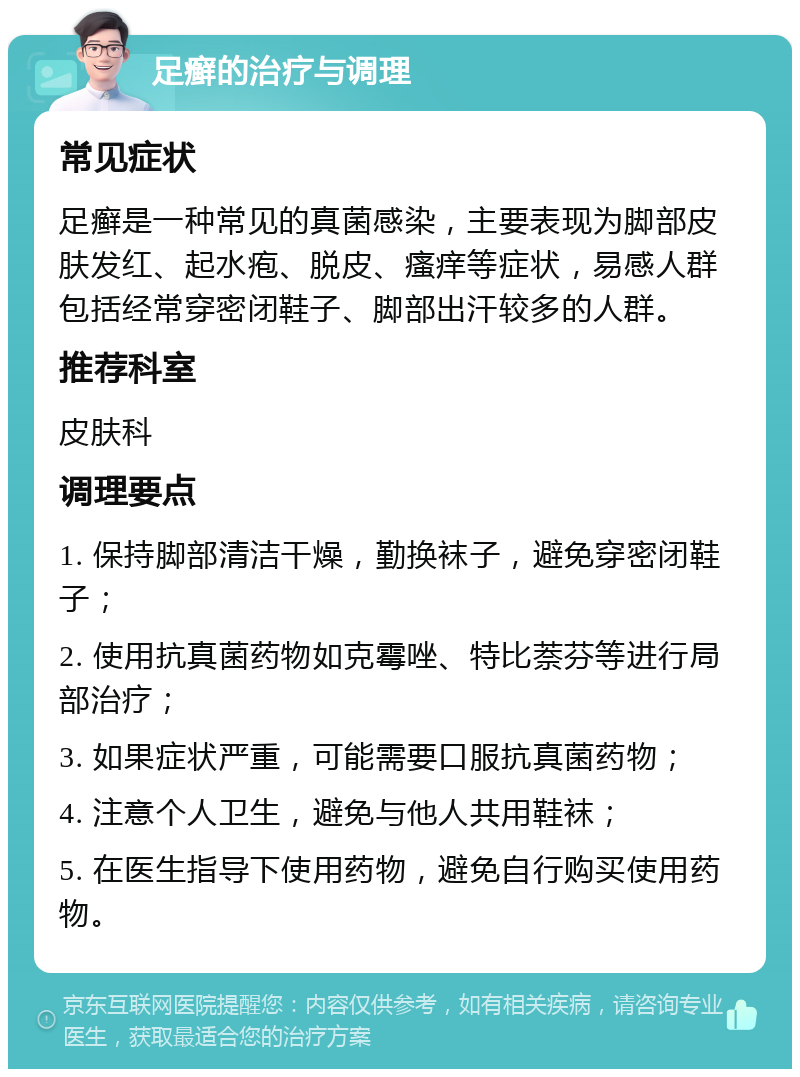 足癣的治疗与调理 常见症状 足癣是一种常见的真菌感染，主要表现为脚部皮肤发红、起水疱、脱皮、瘙痒等症状，易感人群包括经常穿密闭鞋子、脚部出汗较多的人群。 推荐科室 皮肤科 调理要点 1. 保持脚部清洁干燥，勤换袜子，避免穿密闭鞋子； 2. 使用抗真菌药物如克霉唑、特比萘芬等进行局部治疗； 3. 如果症状严重，可能需要口服抗真菌药物； 4. 注意个人卫生，避免与他人共用鞋袜； 5. 在医生指导下使用药物，避免自行购买使用药物。