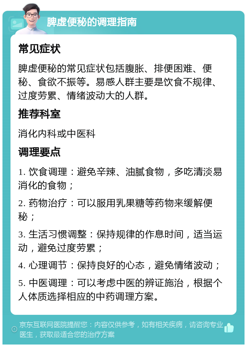 脾虚便秘的调理指南 常见症状 脾虚便秘的常见症状包括腹胀、排便困难、便秘、食欲不振等。易感人群主要是饮食不规律、过度劳累、情绪波动大的人群。 推荐科室 消化内科或中医科 调理要点 1. 饮食调理：避免辛辣、油腻食物，多吃清淡易消化的食物； 2. 药物治疗：可以服用乳果糖等药物来缓解便秘； 3. 生活习惯调整：保持规律的作息时间，适当运动，避免过度劳累； 4. 心理调节：保持良好的心态，避免情绪波动； 5. 中医调理：可以考虑中医的辨证施治，根据个人体质选择相应的中药调理方案。