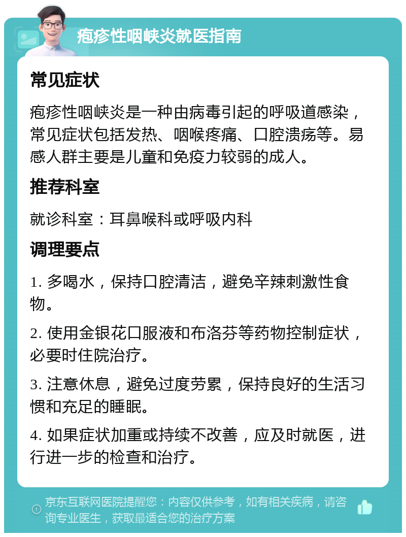 疱疹性咽峡炎就医指南 常见症状 疱疹性咽峡炎是一种由病毒引起的呼吸道感染，常见症状包括发热、咽喉疼痛、口腔溃疡等。易感人群主要是儿童和免疫力较弱的成人。 推荐科室 就诊科室：耳鼻喉科或呼吸内科 调理要点 1. 多喝水，保持口腔清洁，避免辛辣刺激性食物。 2. 使用金银花口服液和布洛芬等药物控制症状，必要时住院治疗。 3. 注意休息，避免过度劳累，保持良好的生活习惯和充足的睡眠。 4. 如果症状加重或持续不改善，应及时就医，进行进一步的检查和治疗。