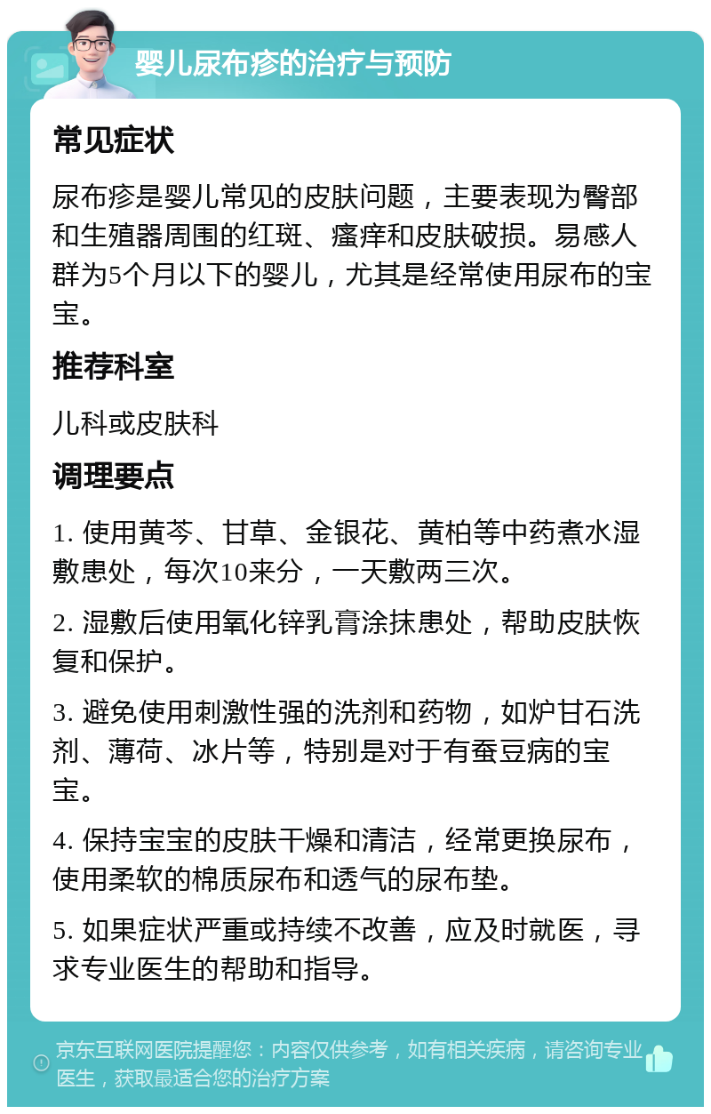 婴儿尿布疹的治疗与预防 常见症状 尿布疹是婴儿常见的皮肤问题，主要表现为臀部和生殖器周围的红斑、瘙痒和皮肤破损。易感人群为5个月以下的婴儿，尤其是经常使用尿布的宝宝。 推荐科室 儿科或皮肤科 调理要点 1. 使用黄芩、甘草、金银花、黄柏等中药煮水湿敷患处，每次10来分，一天敷两三次。 2. 湿敷后使用氧化锌乳膏涂抹患处，帮助皮肤恢复和保护。 3. 避免使用刺激性强的洗剂和药物，如炉甘石洗剂、薄荷、冰片等，特别是对于有蚕豆病的宝宝。 4. 保持宝宝的皮肤干燥和清洁，经常更换尿布，使用柔软的棉质尿布和透气的尿布垫。 5. 如果症状严重或持续不改善，应及时就医，寻求专业医生的帮助和指导。