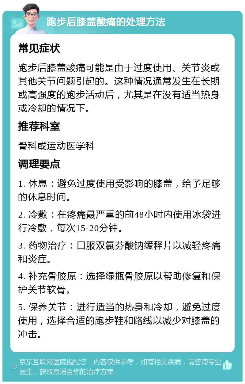 跑步后膝盖酸痛的处理方法 常见症状 跑步后膝盖酸痛可能是由于过度使用、关节炎或其他关节问题引起的。这种情况通常发生在长期或高强度的跑步活动后，尤其是在没有适当热身或冷却的情况下。 推荐科室 骨科或运动医学科 调理要点 1. 休息：避免过度使用受影响的膝盖，给予足够的休息时间。 2. 冷敷：在疼痛最严重的前48小时内使用冰袋进行冷敷，每次15-20分钟。 3. 药物治疗：口服双氯芬酸钠缓释片以减轻疼痛和炎症。 4. 补充骨胶原：选择绿瓶骨胶原以帮助修复和保护关节软骨。 5. 保养关节：进行适当的热身和冷却，避免过度使用，选择合适的跑步鞋和路线以减少对膝盖的冲击。