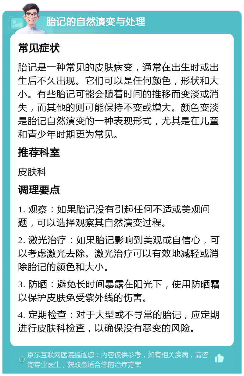 胎记的自然演变与处理 常见症状 胎记是一种常见的皮肤病变，通常在出生时或出生后不久出现。它们可以是任何颜色，形状和大小。有些胎记可能会随着时间的推移而变淡或消失，而其他的则可能保持不变或增大。颜色变淡是胎记自然演变的一种表现形式，尤其是在儿童和青少年时期更为常见。 推荐科室 皮肤科 调理要点 1. 观察：如果胎记没有引起任何不适或美观问题，可以选择观察其自然演变过程。 2. 激光治疗：如果胎记影响到美观或自信心，可以考虑激光去除。激光治疗可以有效地减轻或消除胎记的颜色和大小。 3. 防晒：避免长时间暴露在阳光下，使用防晒霜以保护皮肤免受紫外线的伤害。 4. 定期检查：对于大型或不寻常的胎记，应定期进行皮肤科检查，以确保没有恶变的风险。