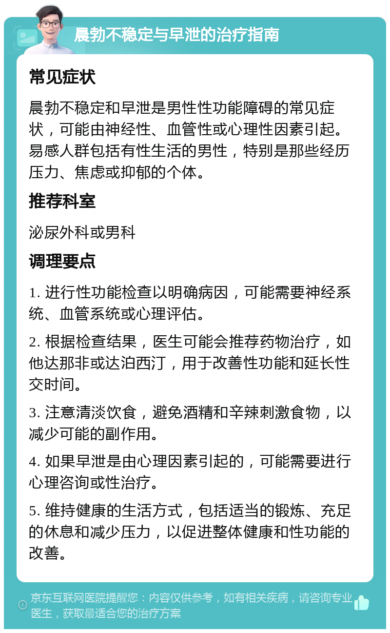 晨勃不稳定与早泄的治疗指南 常见症状 晨勃不稳定和早泄是男性性功能障碍的常见症状，可能由神经性、血管性或心理性因素引起。易感人群包括有性生活的男性，特别是那些经历压力、焦虑或抑郁的个体。 推荐科室 泌尿外科或男科 调理要点 1. 进行性功能检查以明确病因，可能需要神经系统、血管系统或心理评估。 2. 根据检查结果，医生可能会推荐药物治疗，如他达那非或达泊西汀，用于改善性功能和延长性交时间。 3. 注意清淡饮食，避免酒精和辛辣刺激食物，以减少可能的副作用。 4. 如果早泄是由心理因素引起的，可能需要进行心理咨询或性治疗。 5. 维持健康的生活方式，包括适当的锻炼、充足的休息和减少压力，以促进整体健康和性功能的改善。