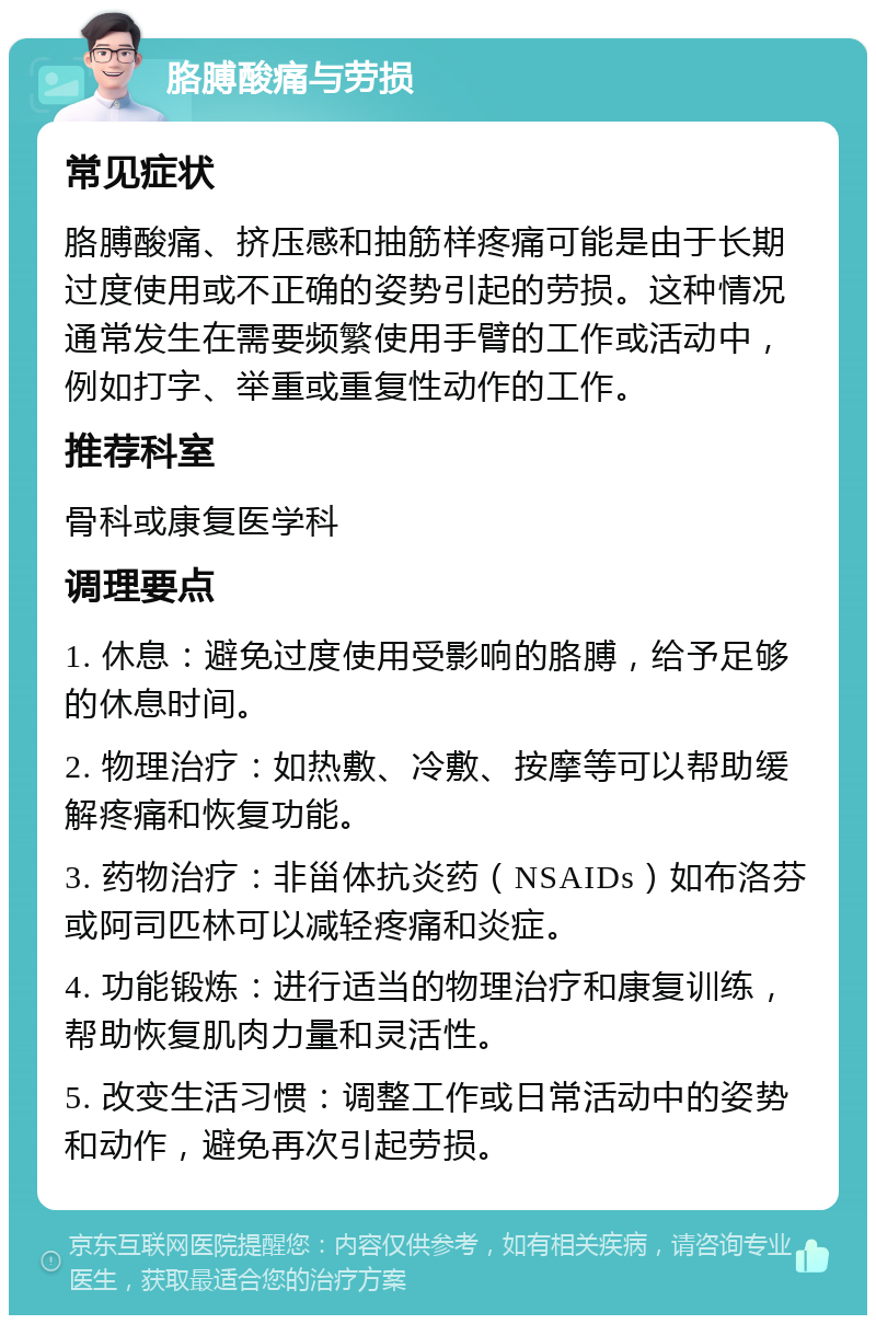 胳膊酸痛与劳损 常见症状 胳膊酸痛、挤压感和抽筋样疼痛可能是由于长期过度使用或不正确的姿势引起的劳损。这种情况通常发生在需要频繁使用手臂的工作或活动中，例如打字、举重或重复性动作的工作。 推荐科室 骨科或康复医学科 调理要点 1. 休息：避免过度使用受影响的胳膊，给予足够的休息时间。 2. 物理治疗：如热敷、冷敷、按摩等可以帮助缓解疼痛和恢复功能。 3. 药物治疗：非甾体抗炎药（NSAIDs）如布洛芬或阿司匹林可以减轻疼痛和炎症。 4. 功能锻炼：进行适当的物理治疗和康复训练，帮助恢复肌肉力量和灵活性。 5. 改变生活习惯：调整工作或日常活动中的姿势和动作，避免再次引起劳损。