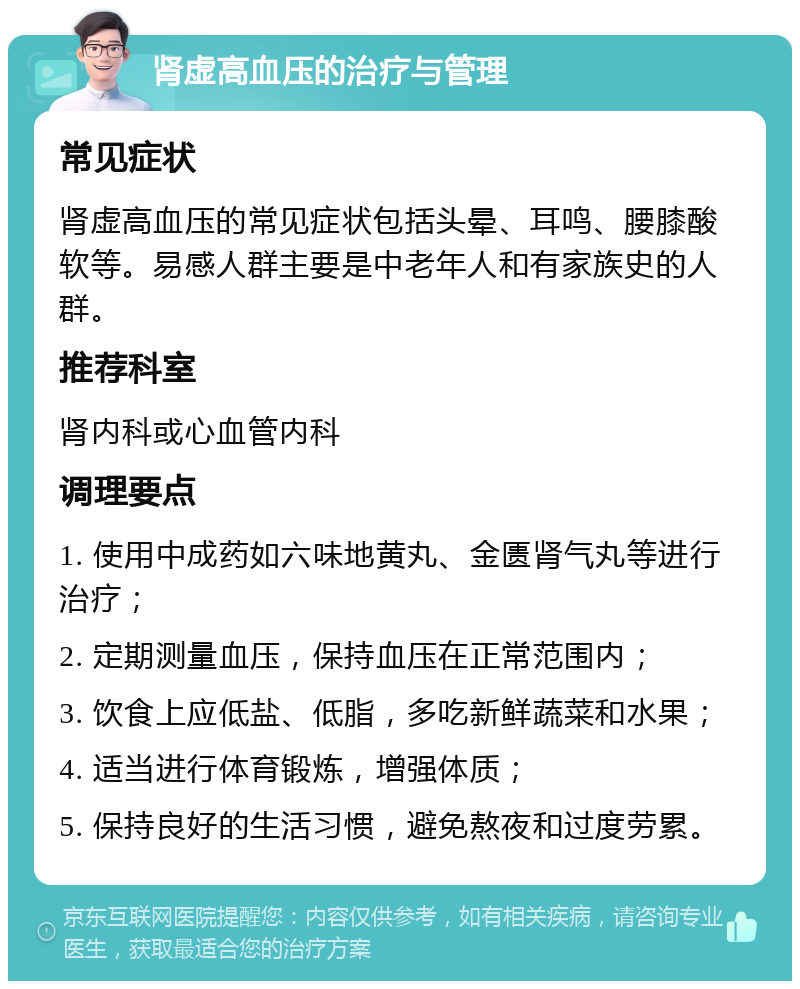 肾虚高血压的治疗与管理 常见症状 肾虚高血压的常见症状包括头晕、耳鸣、腰膝酸软等。易感人群主要是中老年人和有家族史的人群。 推荐科室 肾内科或心血管内科 调理要点 1. 使用中成药如六味地黄丸、金匮肾气丸等进行治疗； 2. 定期测量血压，保持血压在正常范围内； 3. 饮食上应低盐、低脂，多吃新鲜蔬菜和水果； 4. 适当进行体育锻炼，增强体质； 5. 保持良好的生活习惯，避免熬夜和过度劳累。