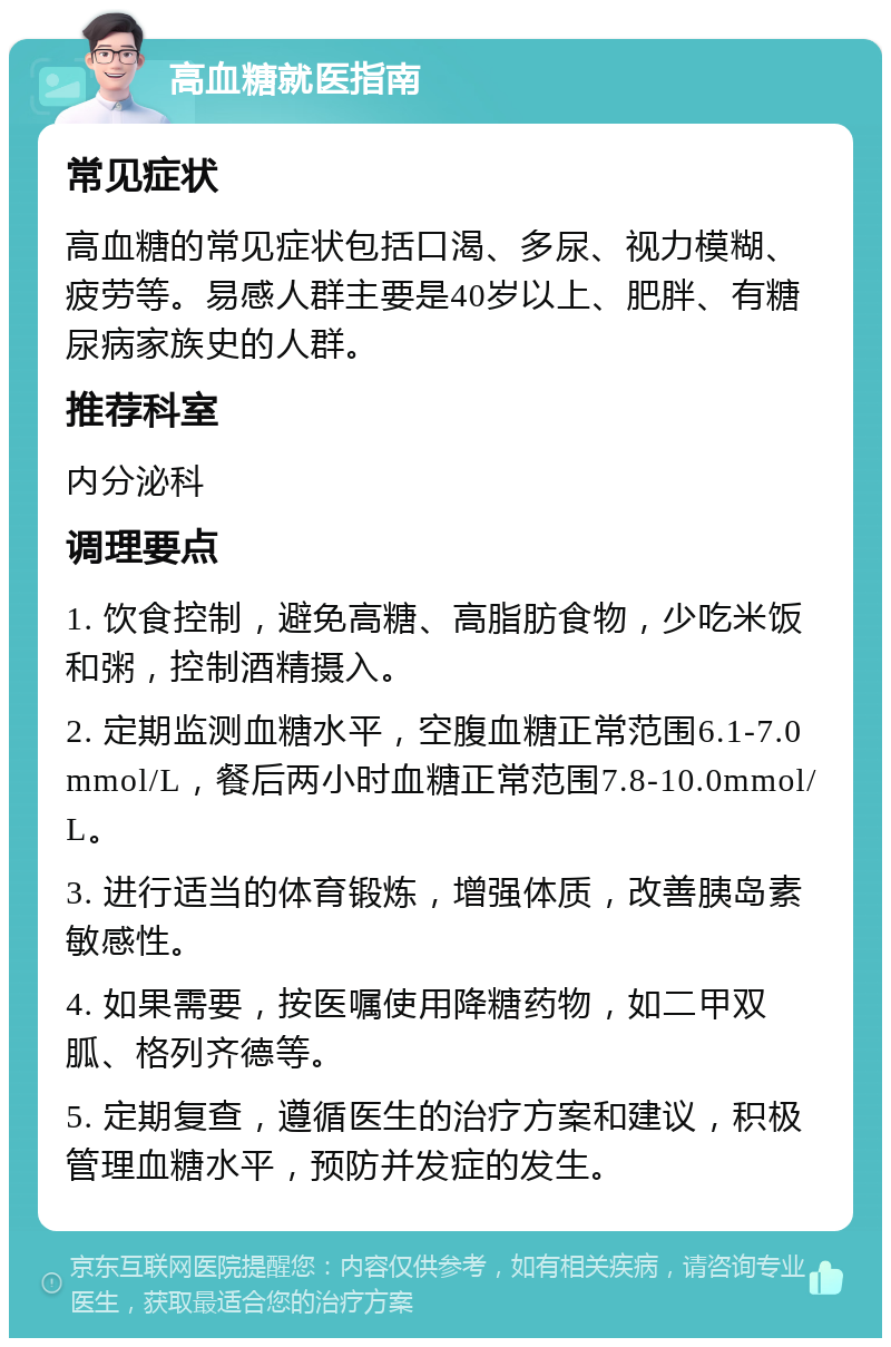 高血糖就医指南 常见症状 高血糖的常见症状包括口渴、多尿、视力模糊、疲劳等。易感人群主要是40岁以上、肥胖、有糖尿病家族史的人群。 推荐科室 内分泌科 调理要点 1. 饮食控制，避免高糖、高脂肪食物，少吃米饭和粥，控制酒精摄入。 2. 定期监测血糖水平，空腹血糖正常范围6.1-7.0mmol/L，餐后两小时血糖正常范围7.8-10.0mmol/L。 3. 进行适当的体育锻炼，增强体质，改善胰岛素敏感性。 4. 如果需要，按医嘱使用降糖药物，如二甲双胍、格列齐德等。 5. 定期复查，遵循医生的治疗方案和建议，积极管理血糖水平，预防并发症的发生。