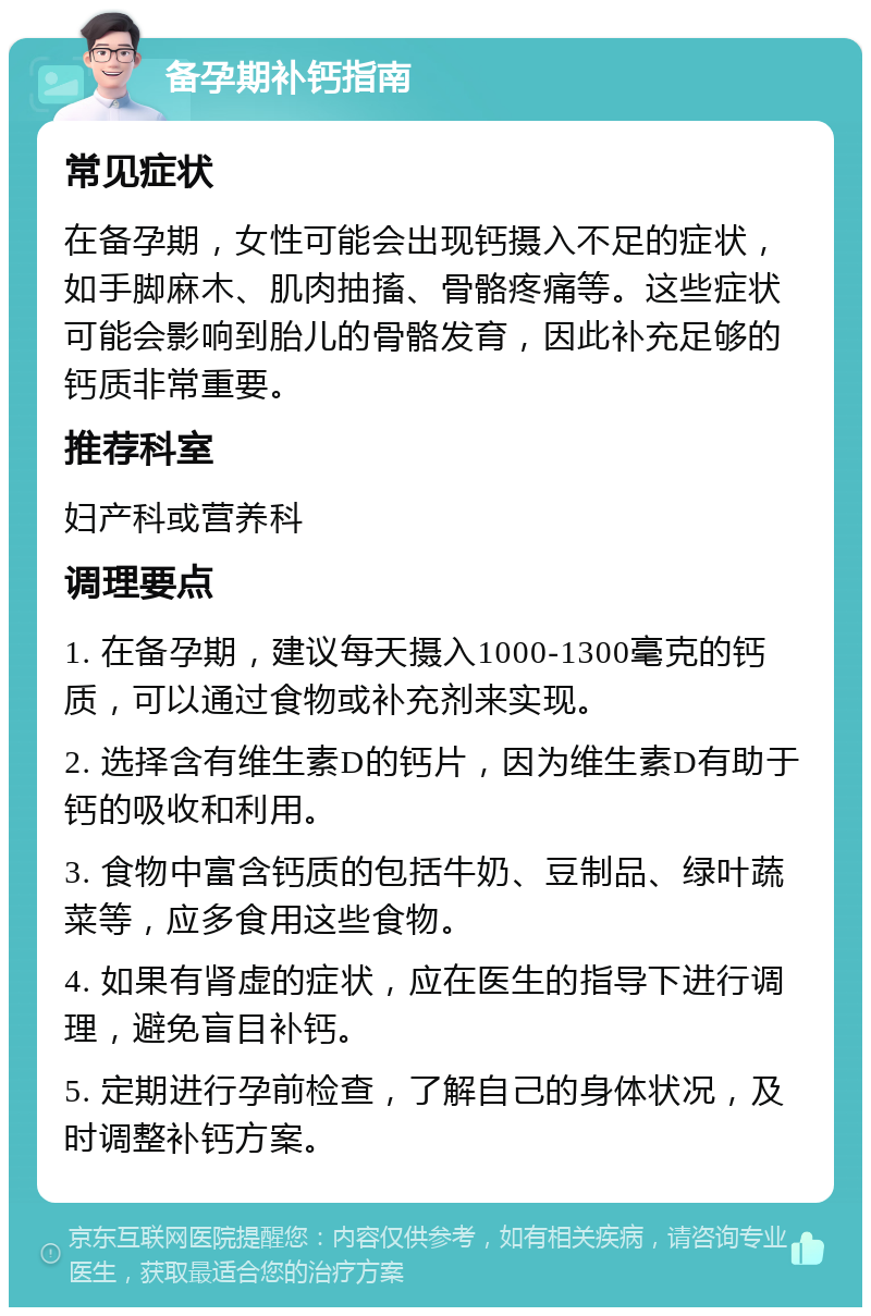 备孕期补钙指南 常见症状 在备孕期，女性可能会出现钙摄入不足的症状，如手脚麻木、肌肉抽搐、骨骼疼痛等。这些症状可能会影响到胎儿的骨骼发育，因此补充足够的钙质非常重要。 推荐科室 妇产科或营养科 调理要点 1. 在备孕期，建议每天摄入1000-1300毫克的钙质，可以通过食物或补充剂来实现。 2. 选择含有维生素D的钙片，因为维生素D有助于钙的吸收和利用。 3. 食物中富含钙质的包括牛奶、豆制品、绿叶蔬菜等，应多食用这些食物。 4. 如果有肾虚的症状，应在医生的指导下进行调理，避免盲目补钙。 5. 定期进行孕前检查，了解自己的身体状况，及时调整补钙方案。