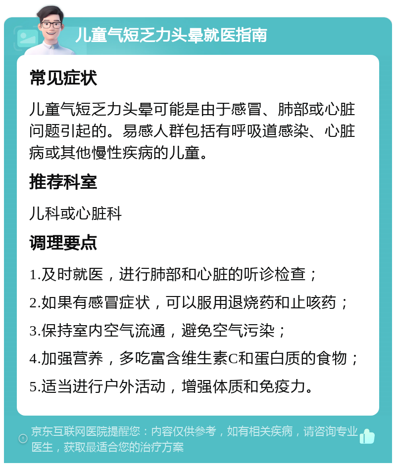 儿童气短乏力头晕就医指南 常见症状 儿童气短乏力头晕可能是由于感冒、肺部或心脏问题引起的。易感人群包括有呼吸道感染、心脏病或其他慢性疾病的儿童。 推荐科室 儿科或心脏科 调理要点 1.及时就医，进行肺部和心脏的听诊检查； 2.如果有感冒症状，可以服用退烧药和止咳药； 3.保持室内空气流通，避免空气污染； 4.加强营养，多吃富含维生素C和蛋白质的食物； 5.适当进行户外活动，增强体质和免疫力。