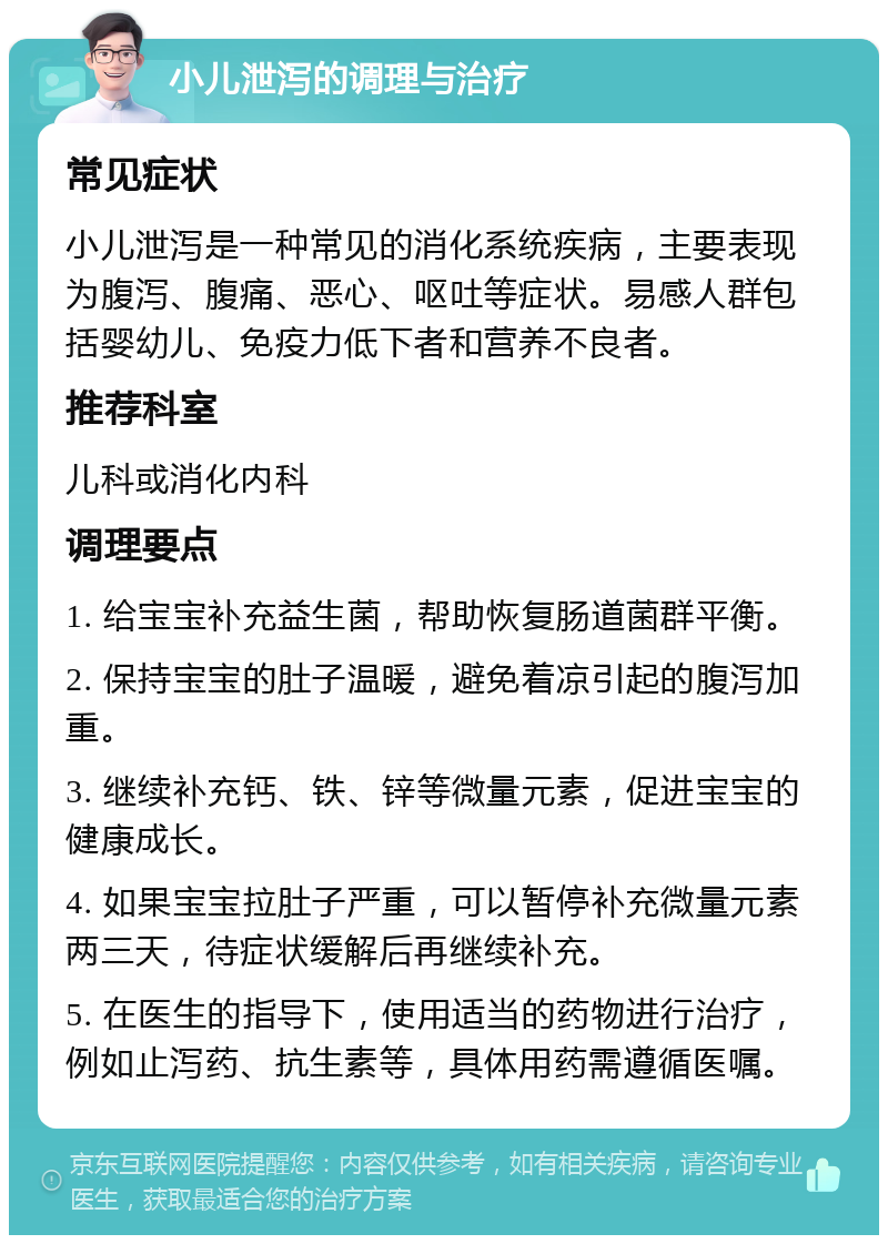 小儿泄泻的调理与治疗 常见症状 小儿泄泻是一种常见的消化系统疾病，主要表现为腹泻、腹痛、恶心、呕吐等症状。易感人群包括婴幼儿、免疫力低下者和营养不良者。 推荐科室 儿科或消化内科 调理要点 1. 给宝宝补充益生菌，帮助恢复肠道菌群平衡。 2. 保持宝宝的肚子温暖，避免着凉引起的腹泻加重。 3. 继续补充钙、铁、锌等微量元素，促进宝宝的健康成长。 4. 如果宝宝拉肚子严重，可以暂停补充微量元素两三天，待症状缓解后再继续补充。 5. 在医生的指导下，使用适当的药物进行治疗，例如止泻药、抗生素等，具体用药需遵循医嘱。