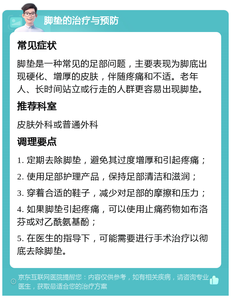 脚垫的治疗与预防 常见症状 脚垫是一种常见的足部问题，主要表现为脚底出现硬化、增厚的皮肤，伴随疼痛和不适。老年人、长时间站立或行走的人群更容易出现脚垫。 推荐科室 皮肤外科或普通外科 调理要点 1. 定期去除脚垫，避免其过度增厚和引起疼痛； 2. 使用足部护理产品，保持足部清洁和滋润； 3. 穿着合适的鞋子，减少对足部的摩擦和压力； 4. 如果脚垫引起疼痛，可以使用止痛药物如布洛芬或对乙酰氨基酚； 5. 在医生的指导下，可能需要进行手术治疗以彻底去除脚垫。