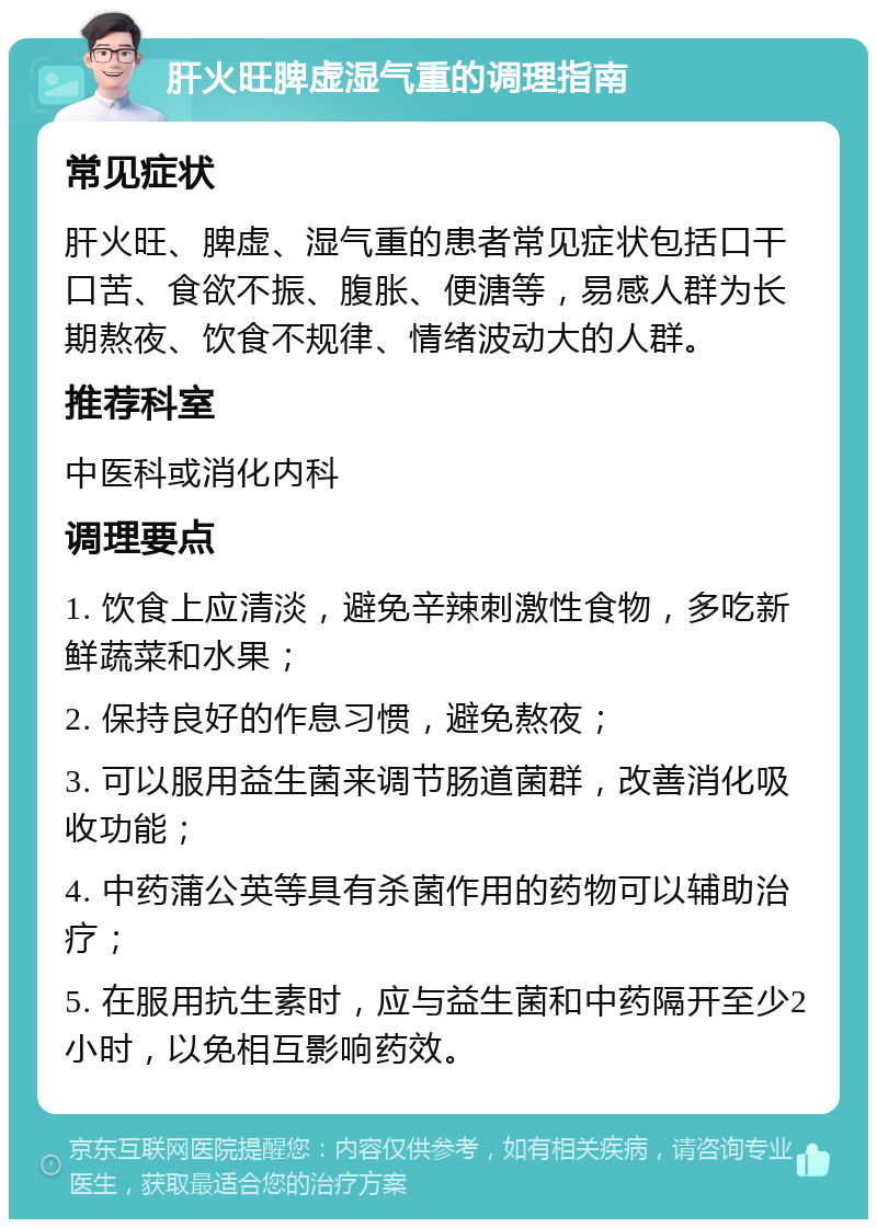 肝火旺脾虚湿气重的调理指南 常见症状 肝火旺、脾虚、湿气重的患者常见症状包括口干口苦、食欲不振、腹胀、便溏等，易感人群为长期熬夜、饮食不规律、情绪波动大的人群。 推荐科室 中医科或消化内科 调理要点 1. 饮食上应清淡，避免辛辣刺激性食物，多吃新鲜蔬菜和水果； 2. 保持良好的作息习惯，避免熬夜； 3. 可以服用益生菌来调节肠道菌群，改善消化吸收功能； 4. 中药蒲公英等具有杀菌作用的药物可以辅助治疗； 5. 在服用抗生素时，应与益生菌和中药隔开至少2小时，以免相互影响药效。