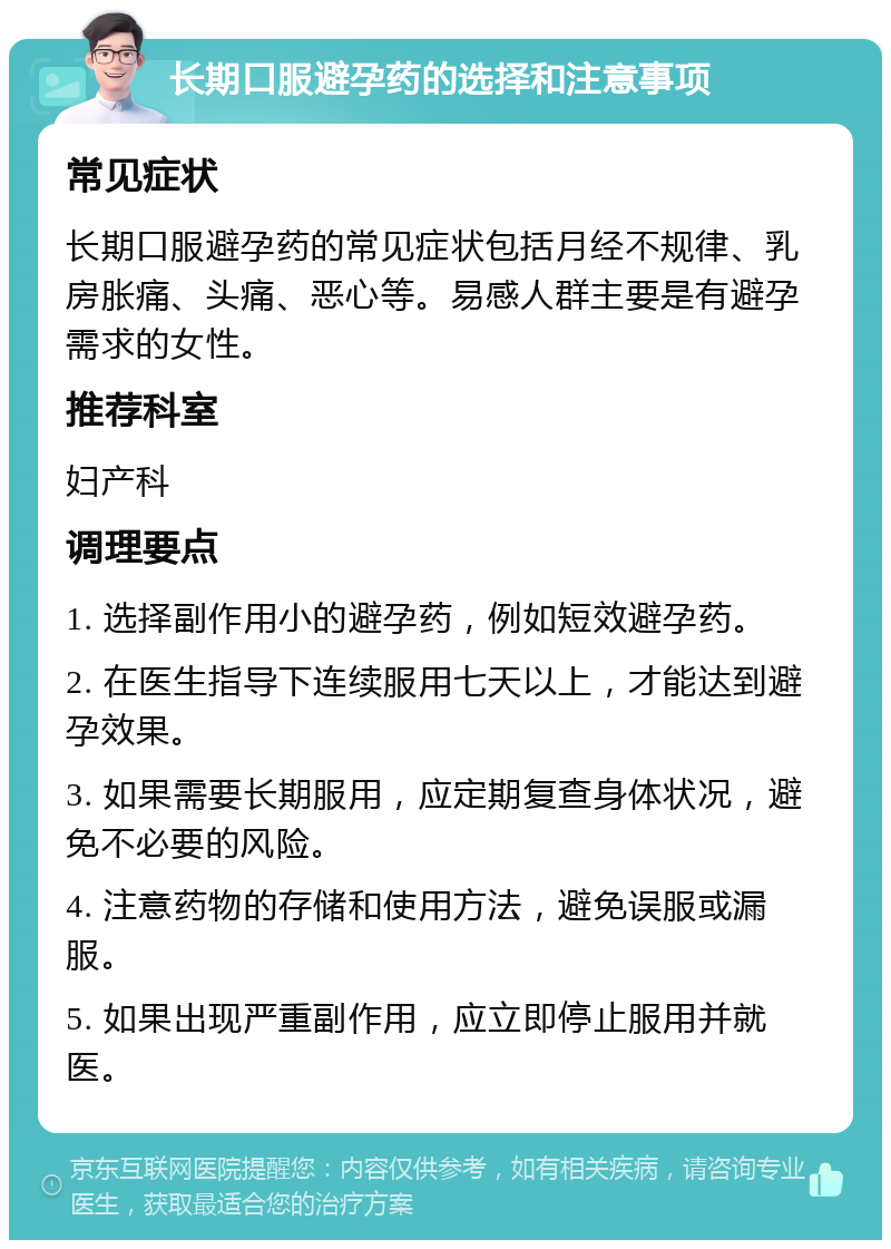 长期口服避孕药的选择和注意事项 常见症状 长期口服避孕药的常见症状包括月经不规律、乳房胀痛、头痛、恶心等。易感人群主要是有避孕需求的女性。 推荐科室 妇产科 调理要点 1. 选择副作用小的避孕药，例如短效避孕药。 2. 在医生指导下连续服用七天以上，才能达到避孕效果。 3. 如果需要长期服用，应定期复查身体状况，避免不必要的风险。 4. 注意药物的存储和使用方法，避免误服或漏服。 5. 如果出现严重副作用，应立即停止服用并就医。