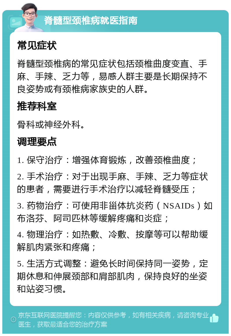 脊髓型颈椎病就医指南 常见症状 脊髓型颈椎病的常见症状包括颈椎曲度变直、手麻、手辣、乏力等，易感人群主要是长期保持不良姿势或有颈椎病家族史的人群。 推荐科室 骨科或神经外科。 调理要点 1. 保守治疗：增强体育锻炼，改善颈椎曲度； 2. 手术治疗：对于出现手麻、手辣、乏力等症状的患者，需要进行手术治疗以减轻脊髓受压； 3. 药物治疗：可使用非甾体抗炎药（NSAIDs）如布洛芬、阿司匹林等缓解疼痛和炎症； 4. 物理治疗：如热敷、冷敷、按摩等可以帮助缓解肌肉紧张和疼痛； 5. 生活方式调整：避免长时间保持同一姿势，定期休息和伸展颈部和肩部肌肉，保持良好的坐姿和站姿习惯。