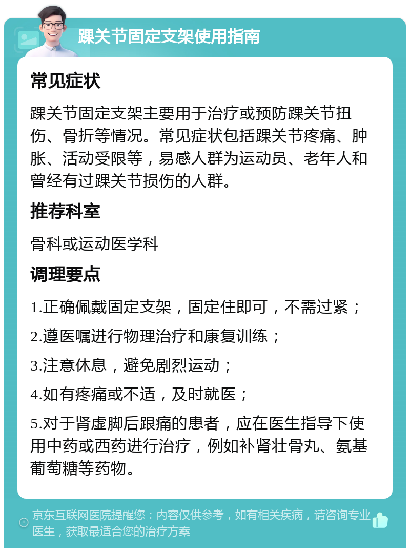 踝关节固定支架使用指南 常见症状 踝关节固定支架主要用于治疗或预防踝关节扭伤、骨折等情况。常见症状包括踝关节疼痛、肿胀、活动受限等，易感人群为运动员、老年人和曾经有过踝关节损伤的人群。 推荐科室 骨科或运动医学科 调理要点 1.正确佩戴固定支架，固定住即可，不需过紧； 2.遵医嘱进行物理治疗和康复训练； 3.注意休息，避免剧烈运动； 4.如有疼痛或不适，及时就医； 5.对于肾虚脚后跟痛的患者，应在医生指导下使用中药或西药进行治疗，例如补肾壮骨丸、氨基葡萄糖等药物。